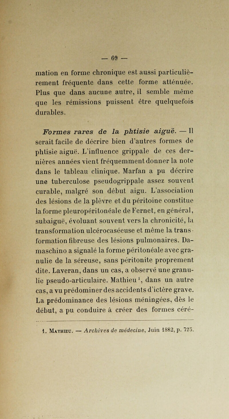 mation en forme chronique est aussi particuliè- rement fréquente dans cette forme atténuée. Plus que dans aucune autre, il semble même que les rémissions puissent être quelquefois durables. Formes rares de la phtisie aiguë. — Il serait facile de décrire bien d'autres formes de phtisie aiguë. L'influence grippale de ces der- nières années vient fréquemment donner la note dans le tableau clinique. Marfan a pu décrire une tuberculose pseudogrippale assez souvent curable, malgré son début aigu. L'association des lésions de la plèvre et du péritoine constitue la forme pleuropéritonéale deFernet, en général, subaiguë, évoluant souvent vers la chronicité, la transformation ulcérocaséeuse et même la trans- formation fibreuse des lésions pulmonaires. Da- maschino a signalé la forme péritonéale avec gra- nulie de la séreuse, sans péritonite proprement dite. Laveran, dans un cas, a observé une granu- lie pseudo-articulaire. Mathieu1, dans un autre cas, a vu prédominer des accidents d'ictère grave. La prédominance des lésions méningées, dès le début, a pu conduire à créer des formes céré- 1. Mathieu. — Archives de médecine, Juin 1882, p. 723.