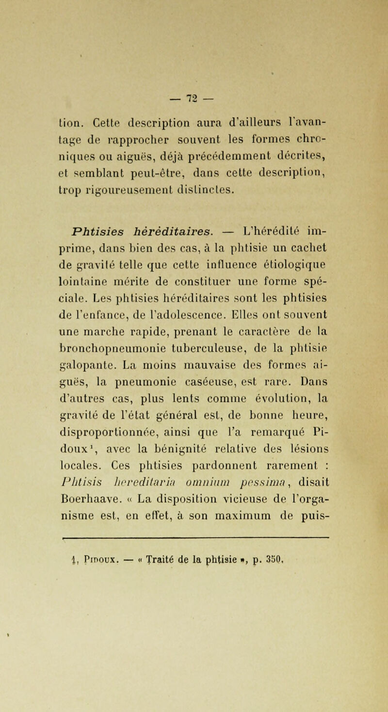 tion. Cette description aura d'ailleurs l'avan- tage de rapprocher souvent les formes chro- niques ou aiguës, déjà précédemment décrites, et semblant peut-être, dans cette description, trop rigoureusement distinctes. Phtisies héréditaires. — L'hérédité im- prime, dans bien des cas, à la phtisie un cachet de gravité telle que cette influence étiologique lointaine mérite de constituer une forme spé- ciale. Les phtisies héréditaires sont les phtisies de l'enfance, de l'adolescence. Elles ont souvent une marche rapide, prenant le caractère de la bronchopneumonie tuberculeuse, de la phtisie galopante. La moins mauvaise des formes ai- guës, la pneumonie caséeuse, est rare. Dans d'autres cas, plus lents comme évolution, la gravité de l'état général est, de bonne heure, disproportionnée, ainsi que l'a remarqué Pi- doux1, avec la bénignité relative des lésions locales. Ces phtisies pardonnent rarement : Phtisis hereditaria omnium pessima, disait Boerhaave. « La disposition vicieuse de l'orga- nisme est, en elfet, à son maximum de puis-