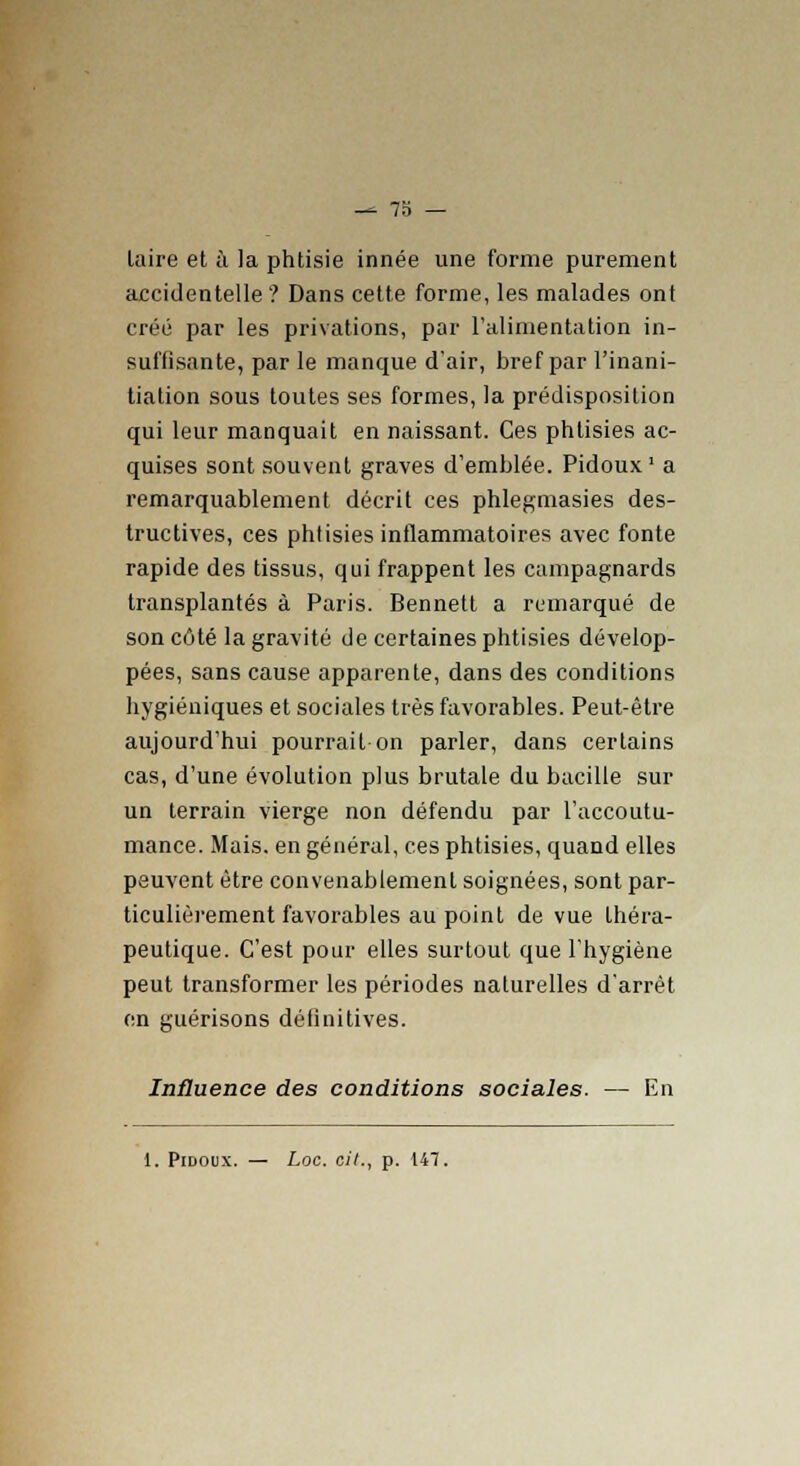 taire et à la phtisie innée une forme purement accidentelle ? Dans cette forme, les malades ont créé par les privations, par l'alimentation in- suffisante, par le manque d'air, bref par l'inani- tiation sous toutes ses formes, la prédisposition qui leur manquait en naissant. Ces phtisies ac- quises sont souvent graves d'emblée. Pidoux1 a remarquablement décrit ces phlegmasies des- tructives, ces phtisies inflammatoires avec fonte rapide des tissus, qui frappent les campagnards transplantés à Paris. Bennett a remarqué de son côté la gravité de certaines phtisies dévelop- pées, sans cause apparente, dans des conditions hygiéniques et sociales très favorables. Peut-être aujourd'hui pourrait on parler, dans certains cas, d'une évolution plus brutale du bacille sur un terrain vierge non défendu par l'accoutu- mance. Mais, en général, ces phtisies, quand elles peuvent être convenablement soignées, sont par- ticulièrement favorables au point de vue théra- peutique. C'est pour elles surtout que l'hygiène peut transformer les périodes naturelles d'arrêt en guérisons définitives. Influence des conditions sociales. — En