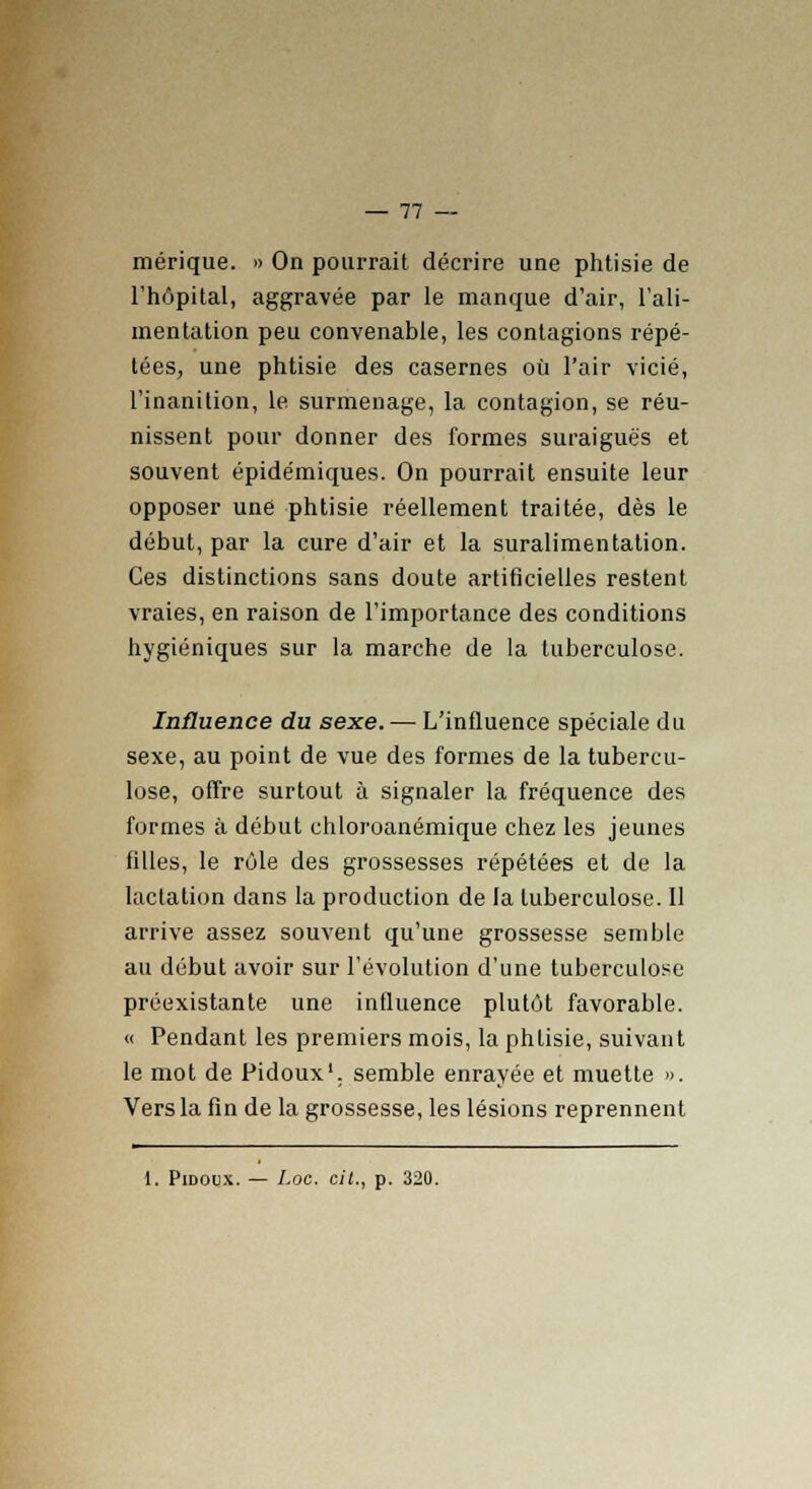 mérique. » On pourrait décrire une phtisie de l'hôpital, aggravée par le manque d'air, l'ali- mentation peu convenable, les contagions répé- tées, une phtisie des casernes où l'air vicié, l'inanition, le surmenage, la contagion, se réu- nissent pour donner des formes suraiguës et souvent épidémiques. On pourrait ensuite leur opposer une phtisie réellement traitée, dès le début, par la cure d'air et la suralimentation. Ces distinctions sans doute artificielles restent vraies, en raison de l'importance des conditions hygiéniques sur la marche de la tuberculose. Influence du sexe. — L'influence spéciale du sexe, au point de vue des formes de la tubercu- lose, offre surtout à signaler la fréquence des formes à début ehloroanémique chez les jeunes filles, le rôle des grossesses répétées et de la lactation dans la production de la tuberculose. Il arrive assez souvent qu'une grossesse semble au début avoir sur l'évolution d'une tuberculose préexistante une influence plutôt favorable. « Pendant les premiers mois, la phlisie, suivant le mot de Pidoux1. semble enrayée et muette ». Vers la fin de la grossesse, les lésions reprennent