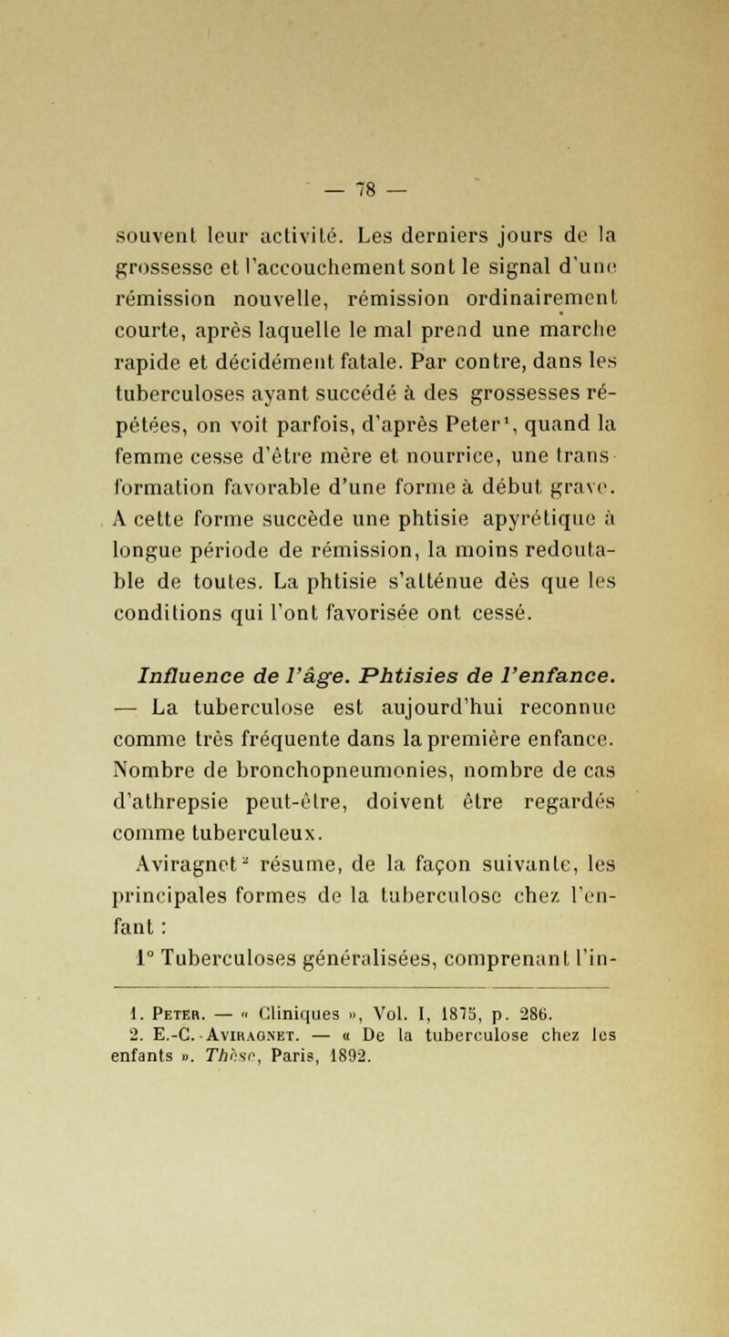 souvent leur activité. Les derniers jours de la grossesse et l'accouchement sont le signal d'une rémission nouvelle, rémission ordinairement courte, après laquelle le mal prend une marche rapide et décidément fatale. Par contre, dans les tuberculoses ayant succédé à des grossesses ré- pétées, on voit parfois, d'après Peter1, quand la femme cesse d'être mère et nourrice, une trans formation favorable d'une forme à début grave. A cette forme succède une phtisie apyrétique à longue période de rémission, la moins redouta- ble de toutes. La phtisie s'atténue dès que les conditions qui l'ont favorisée ont cessé. Influence de l'âge. Phtisies de l'enfance. — La tuberculose est aujourd'hui reconnue comme très fréquente dans la première enfance. Nombre de bronchopneumonies, nombre de cas d'athrepsie peut-être, doivent être regardés comme tuberculeux. Aviragnet2 résume, de la façon suivante, les principales formes de la tuberculose chez l'en- fant : 1° Tuberculoses généralisées, comprenant l'in- 1. Peter. — « Cliniques », Vol. I, 1815, p. 286. 2. E.-C-Avikag.net. — « De la tuberculose chez les enfants ». Thlisc, Paris, 1892.