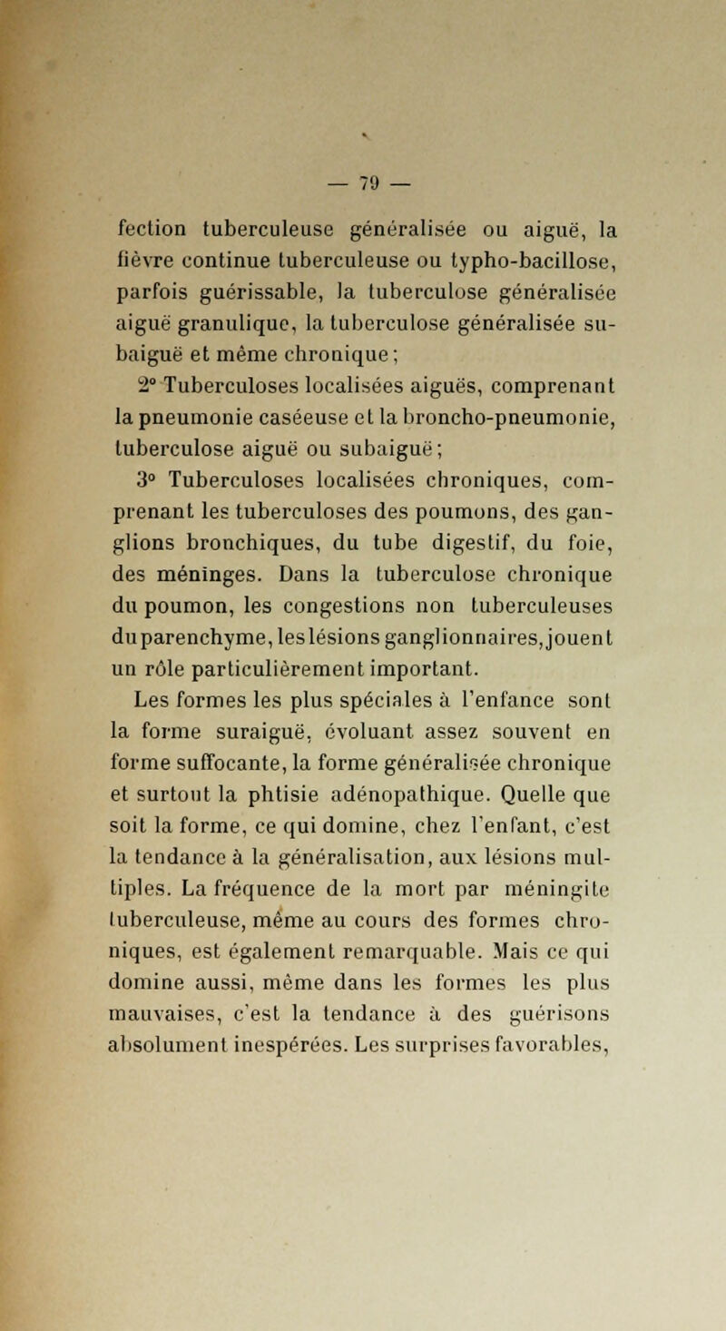 fection tuberculeuse généralisée ou aiguë, la fièvre continue tuberculeuse ou typho-bacillose, parfois guérissable, la tuberculose généralisée aiguë granuliquc, la tuberculose généralisée su- baiguë et même chronique; 2 Tuberculoses localisées aiguës, comprenant la pneumonie caséeuse et la broncho-pneumonie, tuberculose aiguë ou subaiguë ; 3° Tuberculoses localisées chroniques, com- prenant les tuberculoses des poumons, des gan- glions bronchiques, du tube digestif, du foie, des méninges. Dans la tuberculose chronique du poumon, les congestions non tuberculeuses duparenchyme,leslésions ganglionnaires, jouent un rôle particulièrement important. Les formes les plus spéciales à l'enfance sont la forme suraiguë, évoluant assez souvent en forme suffocante, la forme généralisée chronique et surtout la phtisie adénopathique. Quelle que soit la forme, ce qui domine, chez l'enfant, c'est la tendance à la généralisation, aux lésions mul- tiples. La fréquence de la mort par méningite tuberculeuse, même au cours des formes chro- niques, est également remarquable. Mais ce qui domine aussi, même dans les formes les plus mauvaises, c'est la tendance à des guérisons absolument inespérées. Les surprises favorables,