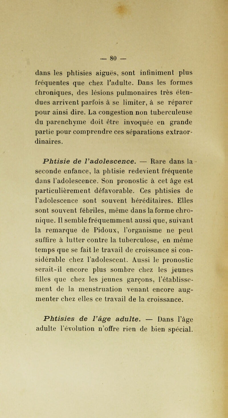 dans les phtisies aiguës, sont infiniment plus fréquentes que chez, l'adulte. Dans les formes chroniques, des lésions pulmonaires très éten- dues arrivent parfois à se limiter, à se réparer pour ainsi dire. La congestion non tuberculeuse du parenchyme doit être invoquée en grande partie pour comprendre ces séparations extraor- dinaires. Phtisie de l'adolescence. — Rare dans la seconde enfance, la phtisie redevient fréquente dans l'adolescence. Son pronostic à cet âge est particulièrement défavorable. Ces phtisies de l'adolescence sont souvent héréditaires. Elles sont souvent fébriles, même dans la forme chro- nique. Il semble fréquemment aussi que, suivant la remarque de Pidoux, l'organisme ne peut suffire à lutter contre la tuberculose, en même temps que se fait le travail de croissance si con- sidérable chez l'adolescent. Aussi le pronostic serait-il encore plus sombre chez les jeunes filles que chez les jeunes garçons, l'établisse- ment de la menstruation venant encore aug- menter chez elles ce travail de la croissance. Phtisies de l'âge adulte. — Dans l'âge adulte l'évolution n'offre rien de bien spécial.