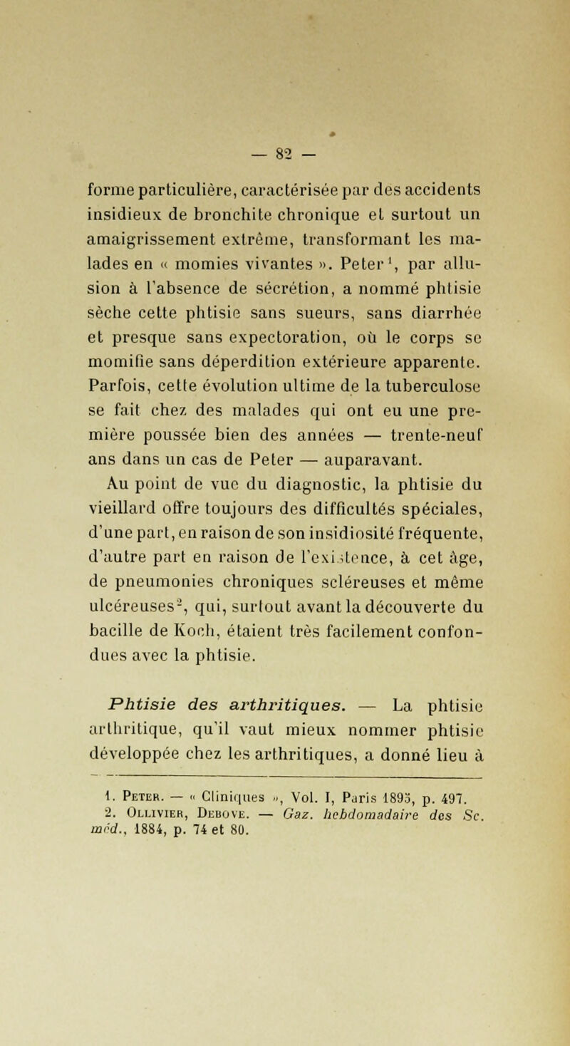 forme particulière, caractérisée par des accidents insidieux de bronchite chronique et surtout un amaigrissement extrême, transformant les ma- lades en « momies vivantes ». Peter1, par allu- sion à l'absence de sécrétion, a nommé phtisie sèche cette phtisie sans sueurs, sans diarrhée et presque sans expectoration, où le corps se momifie sans déperdition extérieure apparente. Parfois, cette évolution ultime de la tuberculose se fait chez des malades qui ont eu une pre- mière poussée bien des années — trente-neuf ans dans un cas de Peter — auparavant. Au point de vue du diagnostic, la phtisie du vieillard offre toujours des difficultés spéciales, d'une part, en raison de son insidiosité fréquente, d'autre part en raison de l'exiitence, à cet âge, de pneumonies chroniques scléreuses et même ulcéreuses-, qui, surtout avant la découverte du bacille de Ko eh, étaient très facilement confon- dues avec la phtisie. Phtisie des arthritiques. — La phtisie arthritique, qu'il vaut mieux nommer phtisie développée chez les arthritiques, a donné lieu à t. Peter. — « Cliniques .., Vol. I, Paris 1895, p. 497. 2. Ollivier, Debove. — Gaz. hebdomadaire des Se. mod.. 1884, p. 74 et 80.