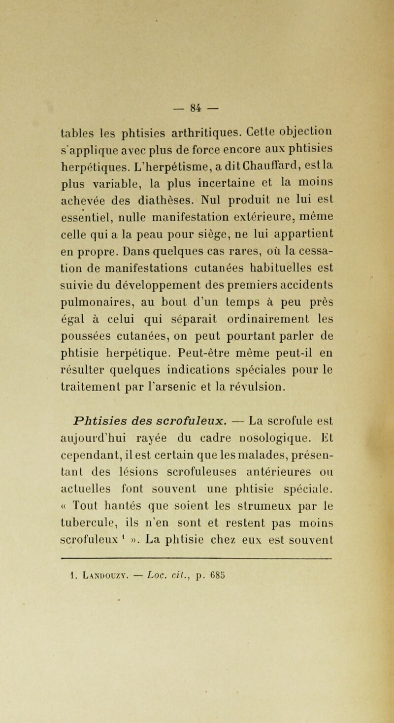 tables les phtisies arthritiques. Cette objection s'applique avec plus de force encore aux phtisies herpétiques. L'herpétisme, a dit Chauffard, est la plus variable, la plus incertaine et la moins achevée des dialhèses. Nul produit ne lui est essentiel, nulle manifestation extérieure, même celle qui a la peau pour siège, ne lui appartient en propre. Dans quelques cas rares, où la cessa- tion de manifestations cutanées habituelles est suivie du développement des premiers accidents pulmonaires, au bout d'un temps à peu près égal à celui qui séparait ordinairement les poussées cutanées, on peut pourtant parler de phtisie herpétique. Peut-être même peut-il en résulter quelques indications spéciales pour le traitement par l'arsenic el la révulsion. Phtisies des scrofuleux. — La scrofule est aujourd'hui rayée du cadre nosologique. Et cependant, il est certain que les malades, présen- tai! t des lésions scrofuleuses antérieures ou actuelles font souvent une phtisie spéciale. « Tout hantés que soient les strumeux par le tubercule, ils n'en sont et restent pas moins scrofuleux ' ». La phtisie chez eux est souvent