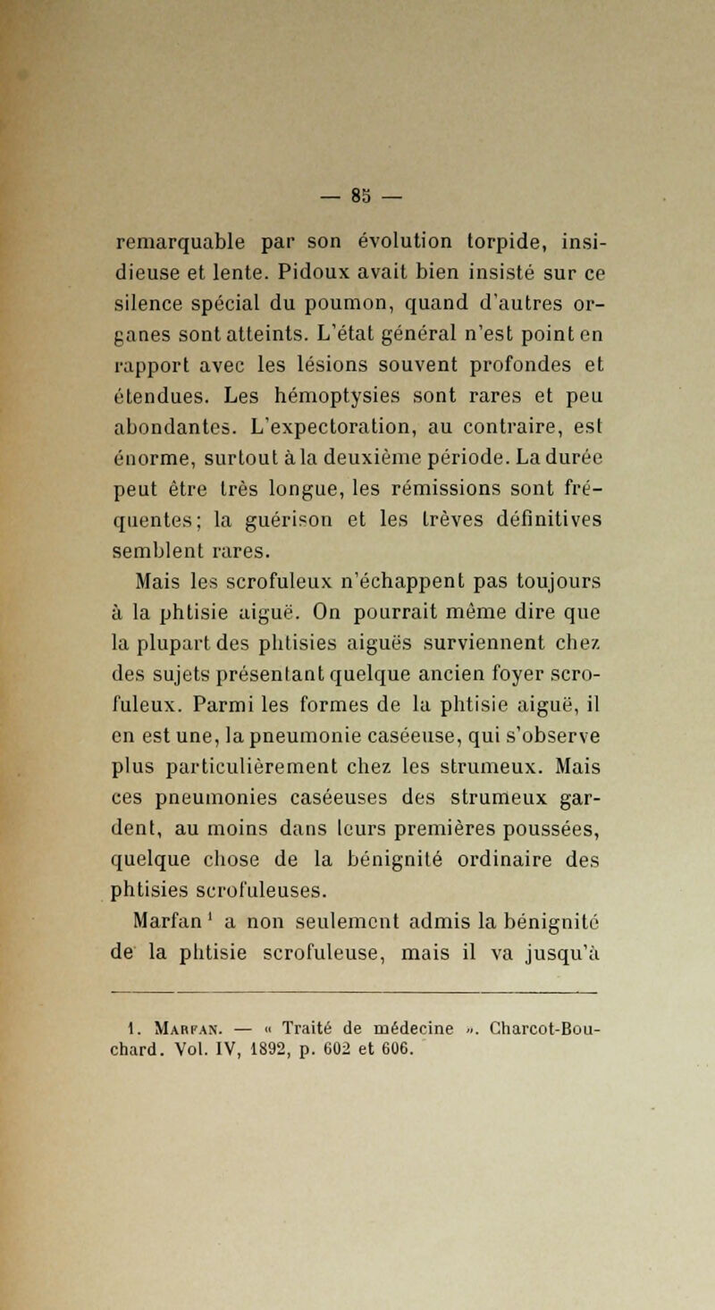 remarquable par son évolution torpide, insi- dieuse et lente. Pidoux avait bien insisté sur ce silence spécial du poumon, quand d'autres or- ganes sont atteints. L'état général n'est point en rapport avec les lésions souvent profondes et étendues. Les hémoptysies sont rares et peu abondantes. L'expectoration, au contraire, est énorme, surtout à la deuxième période. La durée peut être très longue, les rémissions sont fré- quentes; la guérison et les trêves définitives semblent rares. Mais les scrofuleux n'échappent pas toujours à la phtisie aiguë. On pourrait même dire que la plupart des phtisies aiguës surviennent chez des sujets présentant quelque ancien foyer scro- fuleux. Parmi les formes de la phtisie aiguë, il en est une, la pneumonie caséeuse, qui s'observe plus particulièrement chez les strumeux. Mais ces pneumonies caséeuses des strumeux gar- dent, au moins dans leurs premières poussées, quelque chose de la bénignité ordinaire des phtisies scrofuleuses. Marfan ' a non seulement admis la bénignité de la phtisie scrofuleuse, mais il va jusqu'à 1. Marfan. — « Traité de médecine ... Charcot-Bou- chard. Vol. IV, 1892, p. 602 et 606.