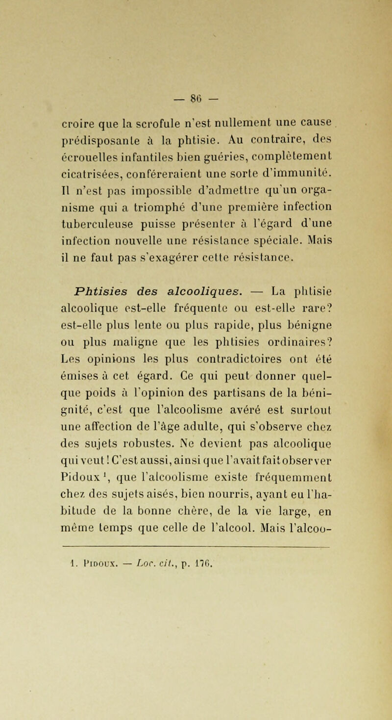 — 80 - croire que la scrofule n'est nullement une cause prédisposante à la phtisie. Au contraire, des écrouelles infantiles bien guéries, complètement cicatrisées, conféreraient une sorte d'immunité. Il n'est pas impossible d'admettre qu'un orga- nisme qui a triomphé d'une première infection tuberculeuse puisse présenter à l'égard d'une infection nouvelle une résistance spéciale. Mais il ne faut pas s'exagérer cette résistance. Phtisies des alcooliques. — La phtisie alcoolique est-elle fréquente ou est-elle rare? est-elle plus lente ou plus rapide, plus bénigne ou plus maligne que les phtisies ordinaires? Les opinions les plus contradictoires ont été émises à cet égard. Ce qui peut donner quel- que poids à l'opinion des partisans de la béni- gnité, c'est que l'alcoolisme avéré est surtout une affection de l'âge adulte, qui s'observe chez des sujets robustes. Ne devient pas alcoolique qui veut'.C'est aussi, ainsi que l'avait fait observer Pidoux1, que l'alcoolisme existe fréquemment chez des sujets aisés, bien nourris, ayant eu l'ha- bitude de la bonne chère, de la vie large, en même temps que celle de l'alcool. Mais l'alcoo-