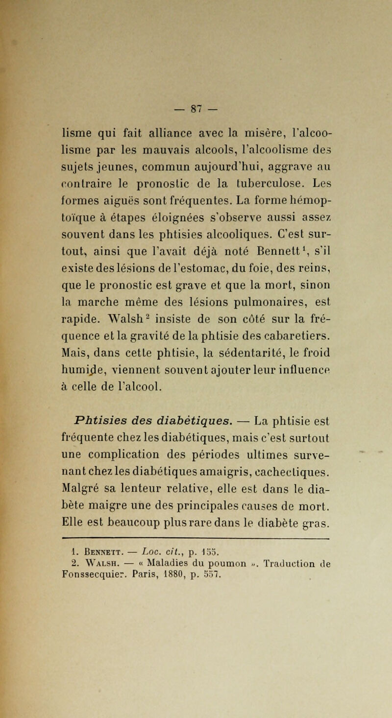 lisme qui fait alliance avec la misère, l'alcoo- lisme par les mauvais alcools, l'alcoolisme des sujets jeunes, commun aujourd'hui, aggrave au contraire le pronostic de la tuberculose. Les formes aiguës sont fréquentes. La forme hémop- toïque à étapes éloignées s'observe aussi assez souvent dans les phtisies alcooliques. C'est sur- tout, ainsi que l'avait déjà noté Bennett', s'il existe des lésions de l'estomac, du foie, des reins, que le pronostic est grave et que la mort, sinon la marche même des lésions pulmonaires, est rapide. Walsh2 insiste de son côté sur la fré- quence et la gravité de la phtisie des cabaretiers. Mais, dans cette phtisie, la sédentarité, le froid humrde, viennent souvent ajouter leur influence à celle de l'alcool. Phtisies des diabétiques. — La phtisie est fréquente chez les diabétiques, mais c'est surtout une complication des périodes ultimes surve- nant chez les diabétiques amaigris, cachectiques. Malgré sa lenteur relative, elle est dans le dia- bète maigre une des principales causes de mort. Elle est beaucoup plus rare dans le diabète gras. 1. Bennett. — Loc. cit., p. 155. 2. Walsh. — « Maladies du poumon ... Traduction de Fonssecquier. Paris, 1880, p. 55T.