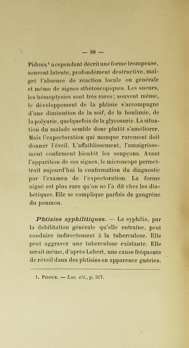 Pidoux1 acependant décritune forme trompeuse, souvent latente, profondément destructive, mal- gré l'absence de réaction locale ou générale et même de signes sthétoscopiques. Les sueurs, les hémoptysies sont très rares; souvent môme, le développement de la phtisie s'accompagne d'une diminution de la soif, de la boulimie, de la polyurie, quelquefois de la glycosurie. La situa- tion du malade semble donc plutôt s'améliorer. Mais l'expectoration qui manque rarement doit donner l'éveil. L'affaiblissement, l'amaigrisse- ment confirment bientôt les soupçons. Avant l'apparition de ces signes, le microscope permet- trait aujourd'hui la confirmation du diagnostic par l'examen de l'expectoration. La forme aiguë est plus rare qu'on ne l'a dit chez les dia- bétiques. Elle se complique parfois de gangrène du poumon. Phtisies syphilitiques. — La syphilis, par la débilitation générale qu'elle entraîne, peut conduire indirectement à la tuberculose. Elle peut aggraver une tuberculose existante. Elle serait même, d'après Lebert, une cause fréquente de réveil dans des phtisies en apparence guéries.