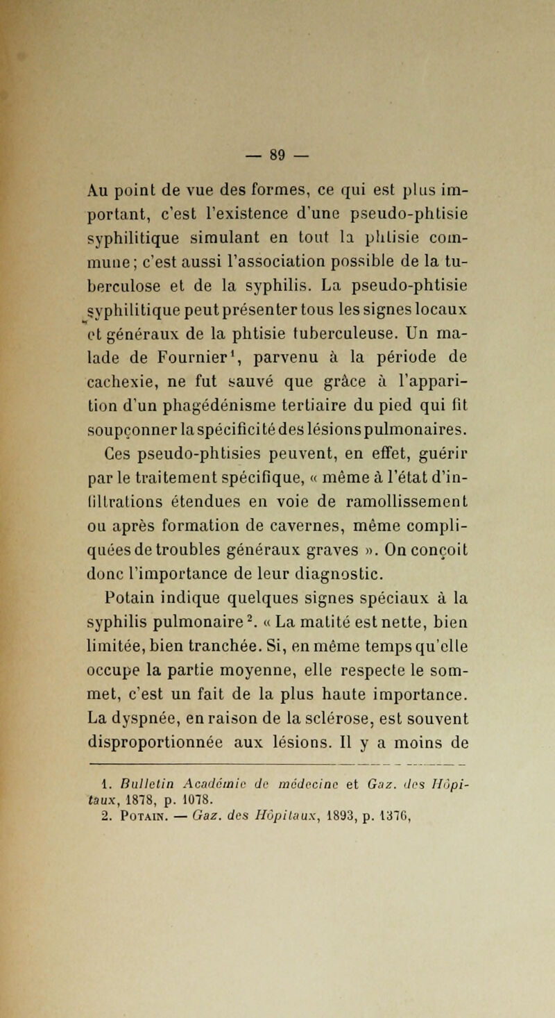 Au point de vue des formes, ce qui est plus im- portant, c'est l'existence d'une pseudo-phtisie syphilitique simulant en tout la phtisie com- mune; c'est aussi l'association possible de la tu- berculose et de la syphilis. La pseudo-phtisie syphilitique peut présenter tous les signes locaux et généraux de la phtisie tuberculeuse. Un ma- lade de Fournier1, parvenu à la période de cachexie, ne fut sauvé que grâce à l'appari- tion d'un phagédénisme tertiaire du pied qui fit soupçonner la spécificité des lésions pulmonaires. Ces pseudo-phtisies peuvent, en effet, guérir par le traitement spécifique, « même à l'état d'in- lillrations étendues en voie de ramollissement ou après formation de cavernes, même compli- quées de troubles généraux graves ». On conçoit donc l'importance de leur diagnostic. Potain indique quelques signes spéciaux à la syphilis pulmonaire2. « La malité est nette, bien limitée, bien tranchée. Si, en même temps qu'elle occupe la partie moyenne, elle respecte le som- met, c'est un fait de la plus haute importance. La dyspnée, en raison de la sclérose, est souvent disproportionnée aux lésions. Il y a moins de 1. Bulletin Académie de médecine et Gaz. des Hôpi- taux, 1878, p. 1078. 2. Potain. — Gaz. des Hôpitaux, 1893, p. 137G,