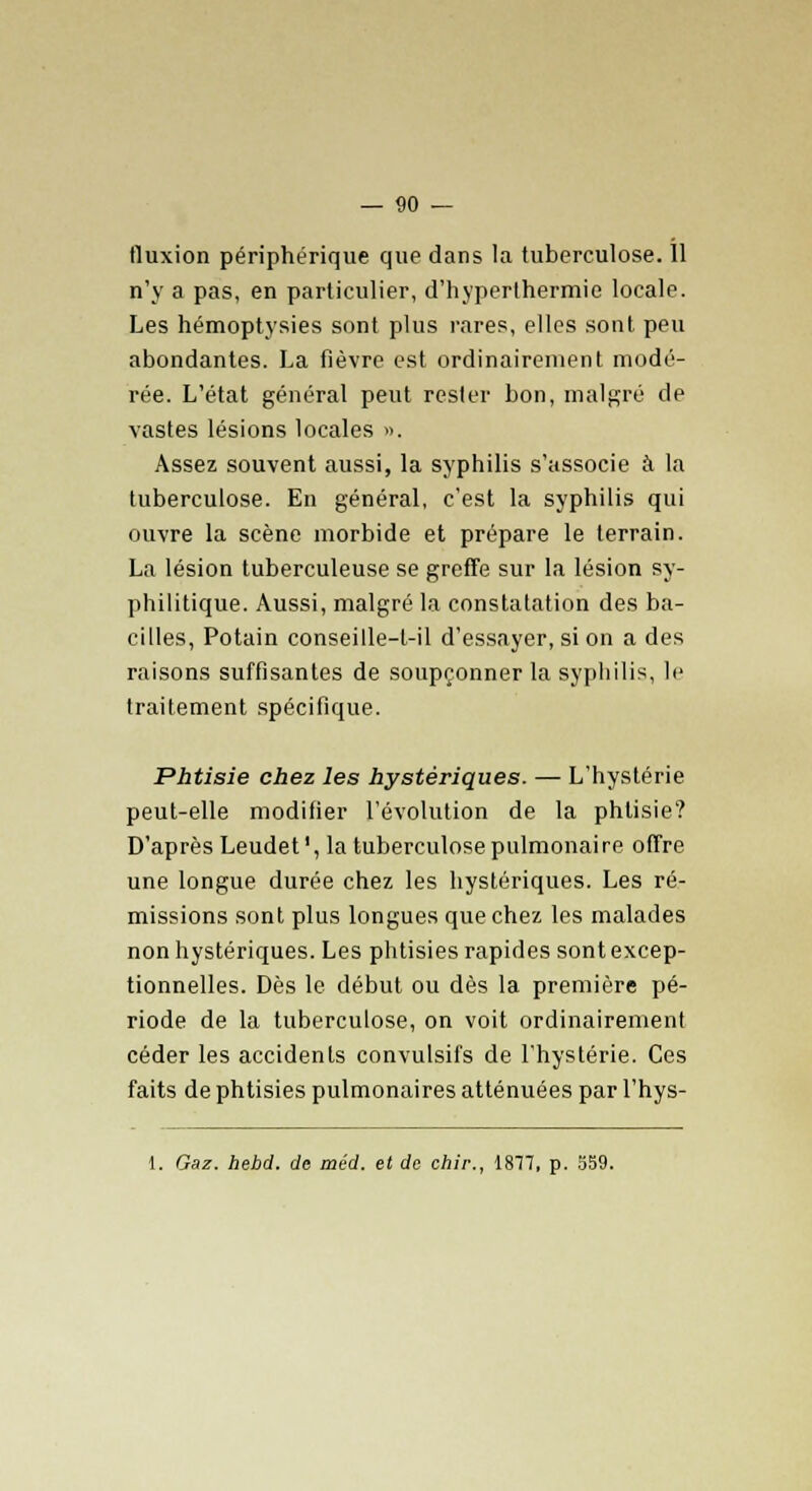 fluxion périphérique que dans la tuberculose. Il n'y a pas, en particulier, d'hyperlhermie locale. Les hémoptysies sont plus rares, elles sont peu abondantes. La fièvre est ordinairement modé- rée. L'état général peut rester bon, malgré de vastes lésions locales ». Assez souvent aussi, la syphilis s'associe à la tuberculose. En général, c'est la syphilis qui ouvre la scène morbide et prépare le terrain. La lésion tuberculeuse se greffe sur la lésion sy- philitique. Aussi, malgré la constatation des ba- cilles, Potain conseille-t-il d'essayer, si on a des raisons suffisantes de soupçonner la syphilis, le traitement spécifique. Phtisie chez les hystériques. — L'hystérie peut-elle modifier l'évolution de la phtisie? D'après Leudet', la tuberculose pulmonaire offre une longue durée chez les hystériques. Les ré- missions sont plus longues que chez les malades non hystériques. Les phtisies rapides sont excep- tionnelles. Dès le début ou dès la première pé- riode de la tuberculose, on voit ordinairement céder les accidents convulsifs de l'hystérie. Ces faits de phtisies pulmonaires atténuées par l'hys- 1. Gaz. hebd. de méd. et de chir., 1877, p. 559.