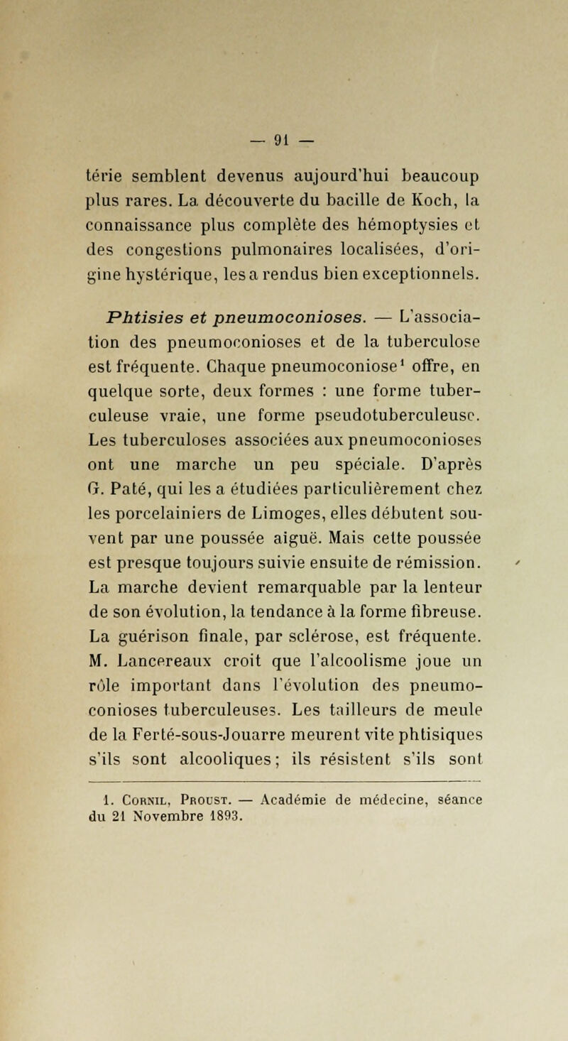 térie semblent devenus aujourd'hui beaucoup plus rares. La découverte du bacille de Koch, la connaissance plus complète des hémoptysies et des congestions pulmonaires localisées, d'ori- gine hystérique, les a rendus bien exceptionnels. Phtisies et pneumoconioses. — L'associa- tion des pneumoconioses et de la tuberculose est fréquente. Chaque pneumoconiose1 offre, en quelque sorte, deux formes : une forme tuber- culeuse vraie, une forme pseudotuberculeusc. Les tuberculoses associées aux pneumoconioses ont une marche un peu spéciale. D'après G. Pâté, qui les a étudiées particulièrement chez les porcelainiers de Limoges, elles débutent sou- vent par une poussée aiguë. Mais cette poussée est presque toujours suivie ensuite de rémission. La marche devient remarquable par la lenteur de son évolution, la tendance à la forme fibreuse. La guérison finale, par sclérose, est fréquente. M. Lancereaux croit que l'alcoolisme joue un rôle important dans l'évolution des pneumo- conioses tuberculeuses. Les tailleurs de meule de la Ferté-sous-Jouarre meurent vite phtisiques s'ils sont alcooliques; ils résistent s'ils sont 1. Cornil, Proust. — Académie de médecine, séance du 21 Novembre 1893.