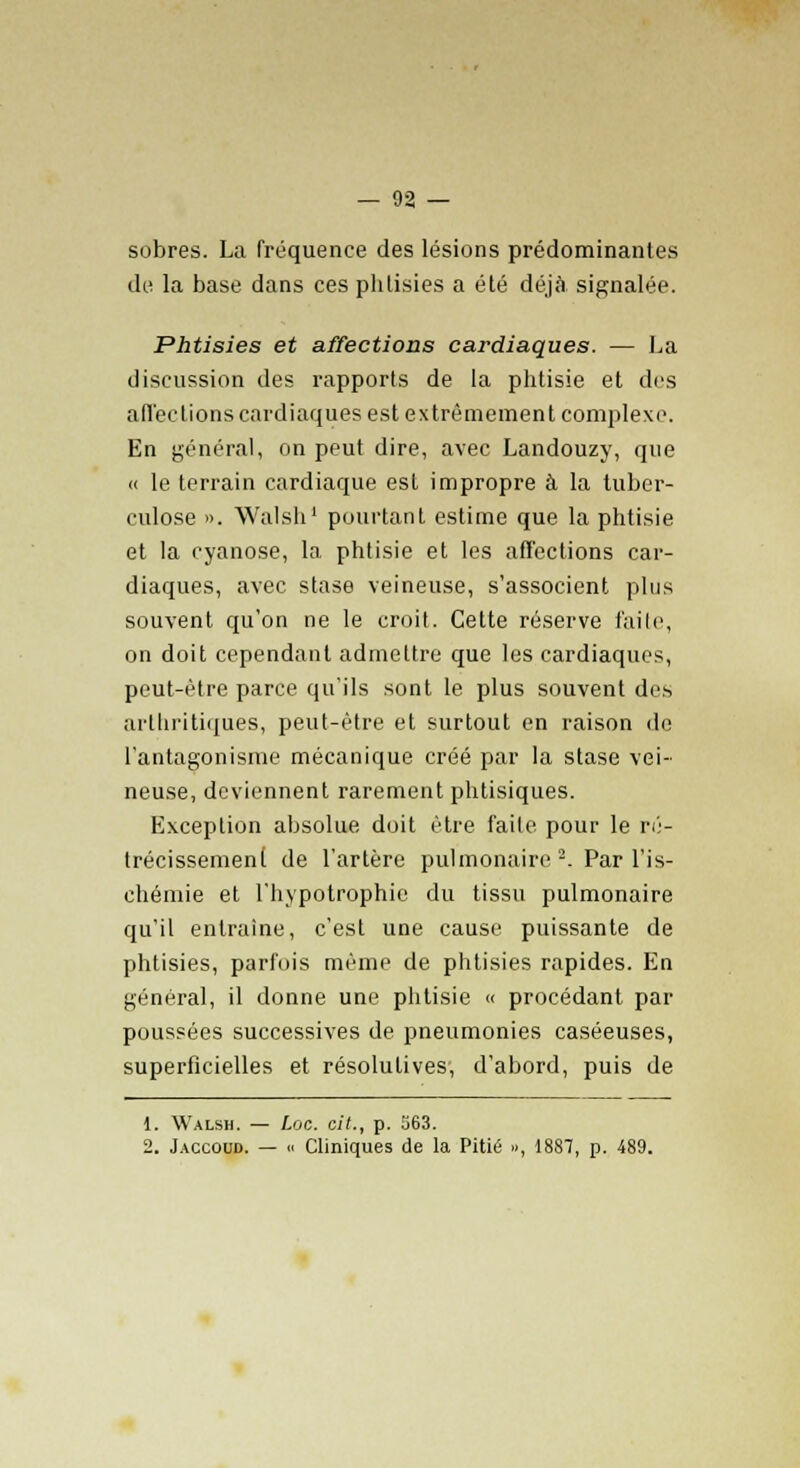 sobres. La fréquence des lésions prédominantes de la base dans ces phtisies a été déjà signalée. Phtisies et affections cardiaques. — La discussion des rapports de la phtisie et des afl'ec lions cardiaques est extrêmement complexe. En général, on peut dire, avec Landouzy, que « le terrain cardiaque est impropre à la tuber- culose ». Walsh1 pourtant estime que la phtisie et la cyanose, la phtisie et les affections car- diaques, avec stase veineuse, s'associent plus souvent qu'on ne le croit. Cette réserve faite, on doit cependant admettre que les cardiaques, peut-être parce qu'ils sont le plus souvent des arthritiques, peut-être et surtout en raison de l'antagonisme mécanique créé par la stase vei- neuse, deviennent rarement phtisiques. Exception absolue doit être faite pour le ré- trécissement de l'artère pulmonaire 2. Par l'is- chémie et l'hypotrophie du tissu pulmonaire qu'il entraîne, c'est une cause puissante de phtisies, parfois mémo de phtisies rapides. En général, il donne une phtisie « procédant par poussées successives de pneumonies caséeuses, superficielles et résolutives, d'abord, puis de 1. Walsh. — Loc. cit., p. 563. 2. Jaccoud. — h Cliniques de la Pitié », 1887, p. 489.