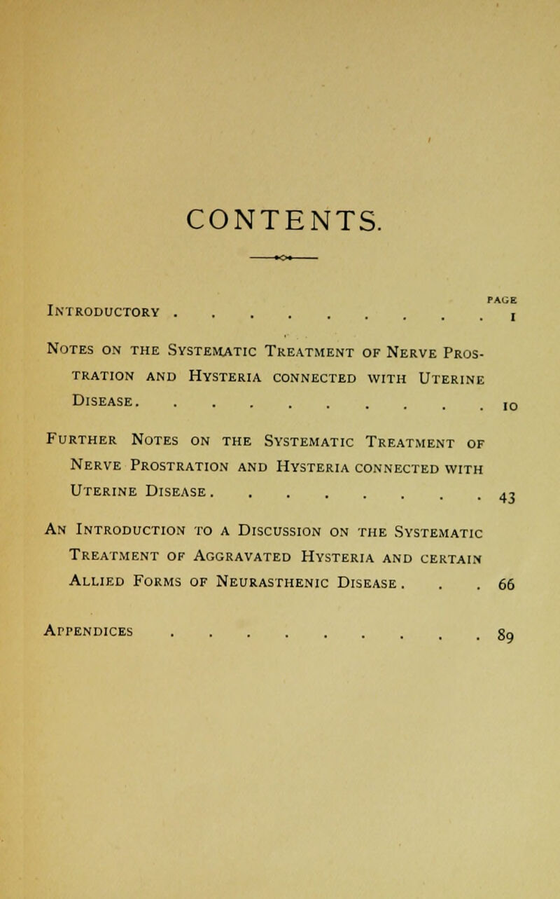 CONTENTS. PAGE Introductory , Notes on the Systematic Treatment of Nerve Pros- tration and Hysteria connected with Uterine Disease I0 Further Notes on the Systematic Treatment of Nerve Prostration and Hysteria connected with Uterine Disease 4, An Introduction to a Discussion on the Systematic Treatment of Aggravated Hysteria and certain Allied Forms of Neurasthenic Disease . . .66 Appendices 89