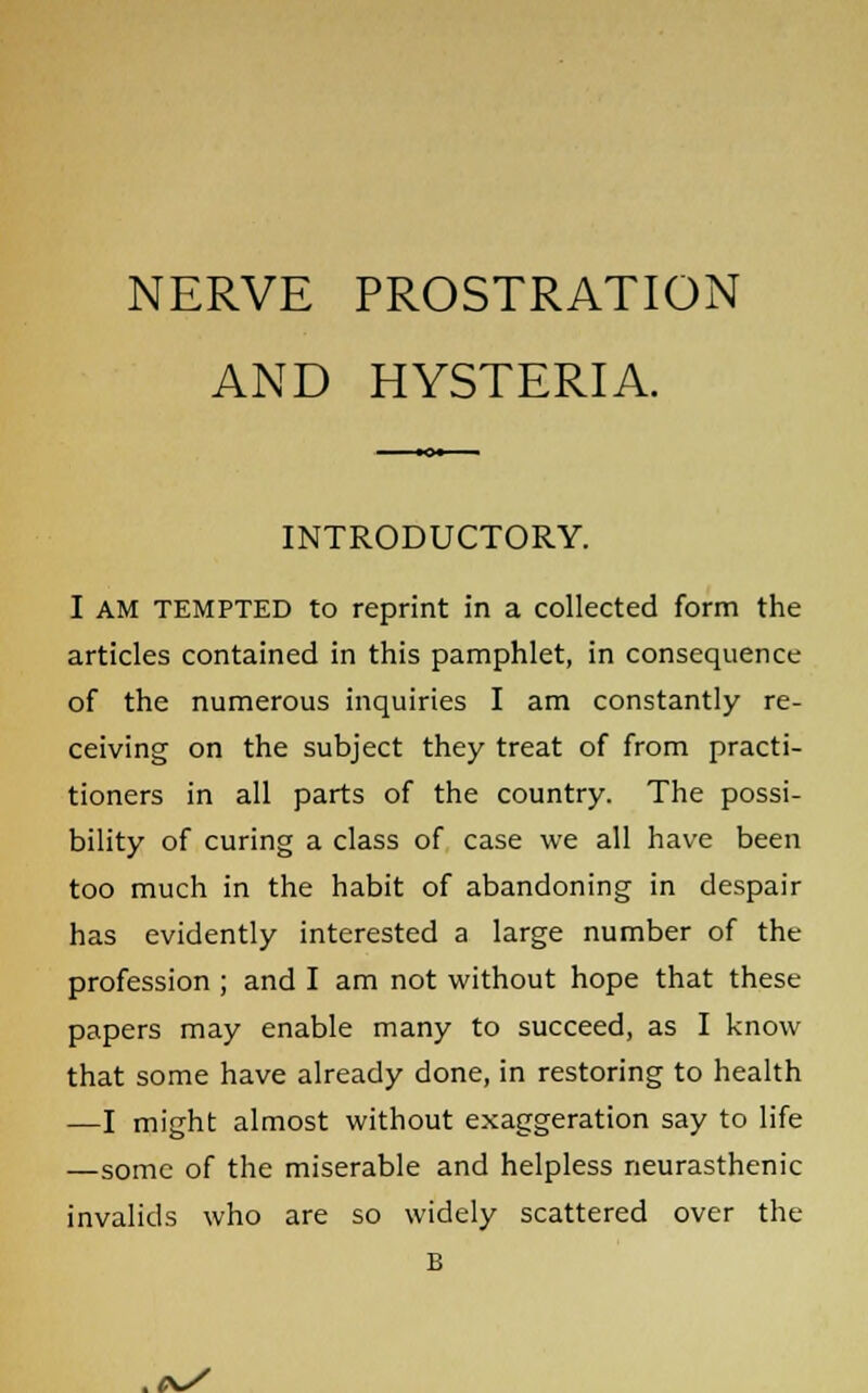 AND HYSTERIA. INTRODUCTORY. I AM TEMPTED to reprint in a collected form the articles contained in this pamphlet, in consequence of the numerous inquiries I am constantly re- ceiving on the subject they treat of from practi- tioners in all parts of the country. The possi- bility of curing a class of case we all have been too much in the habit of abandoning in despair has evidently interested a large number of the profession ; and I am not without hope that these papers may enable many to succeed, as I know that some have already done, in restoring to health —I might almost without exaggeration say to life —some of the miserable and helpless neurasthenic invalids who are so widely scattered over the B
