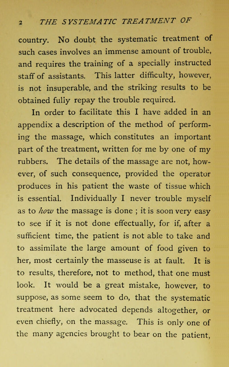 country. No doubt the systematic treatment of such cases involves an immense amount of trouble, and requires the training of a specially instructed staff of assistants. This latter difficulty, however, is not insuperable, and the striking results to be obtained fully repay the trouble required. In order to facilitate this I have added in an appendix a description of the method of perform- ing the massage, which constitutes an important part of the treatment, written for me by one of my rubbers. The details of the massage are not, how- ever, of such consequence, provided the operator produces in his patient the waste of tissue which is essential. Individually I never trouble myself as to how the massage is done ; it is soon very easy to see if it is not done effectually, for if, after a sufficient time, the patient is not able to take and to assimilate the large amount of food given to her, most certainly the masseuse is at fault. It is to results, therefore, not to method, that one must look. It would be a great mistake, however, to suppose, as some seem to do, that the systematic treatment here advocated depends altogether, or even chiefly, on the massage. This is only one of the many agencies brought to bear on the patient,