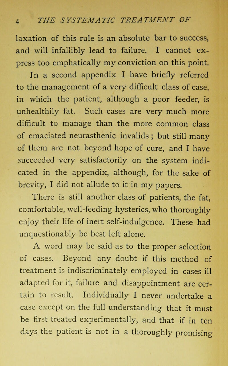 laxation of this rule is an absolute bar to success, and will infallibly lead to failure. I cannot ex- press too emphatically my conviction on this point. In a second appendix I have briefly referred to the management of a very difficult class of case, in which the patient, although a poor feeder, is unhealthily fat. Such cases are very much more difficult to manage than the more common class of emaciated neurasthenic invalids ; but still many of them are not beyond hope of cure, and I have succeeded very satisfactorily on the system indi- cated in the appendix, although, for the sake of brevity, I did not allude to it in my papers. There is still another class of patients, the fat, comfortable, well-feeding hysterics, who thoroughly enjoy their life of inert self-indulgence. These had unquestionably be best left alone. A word may be said as to the proper selection of cases. Beyond any doubt if this method of treatment is indiscriminately employed in cases ill adapted for it, failure and disappointment are cer- tain to result. Individually I never undertake a case except on the full understanding that it must be first treated experimentally, and that if in ten days the patient is not in a thoroughly promising