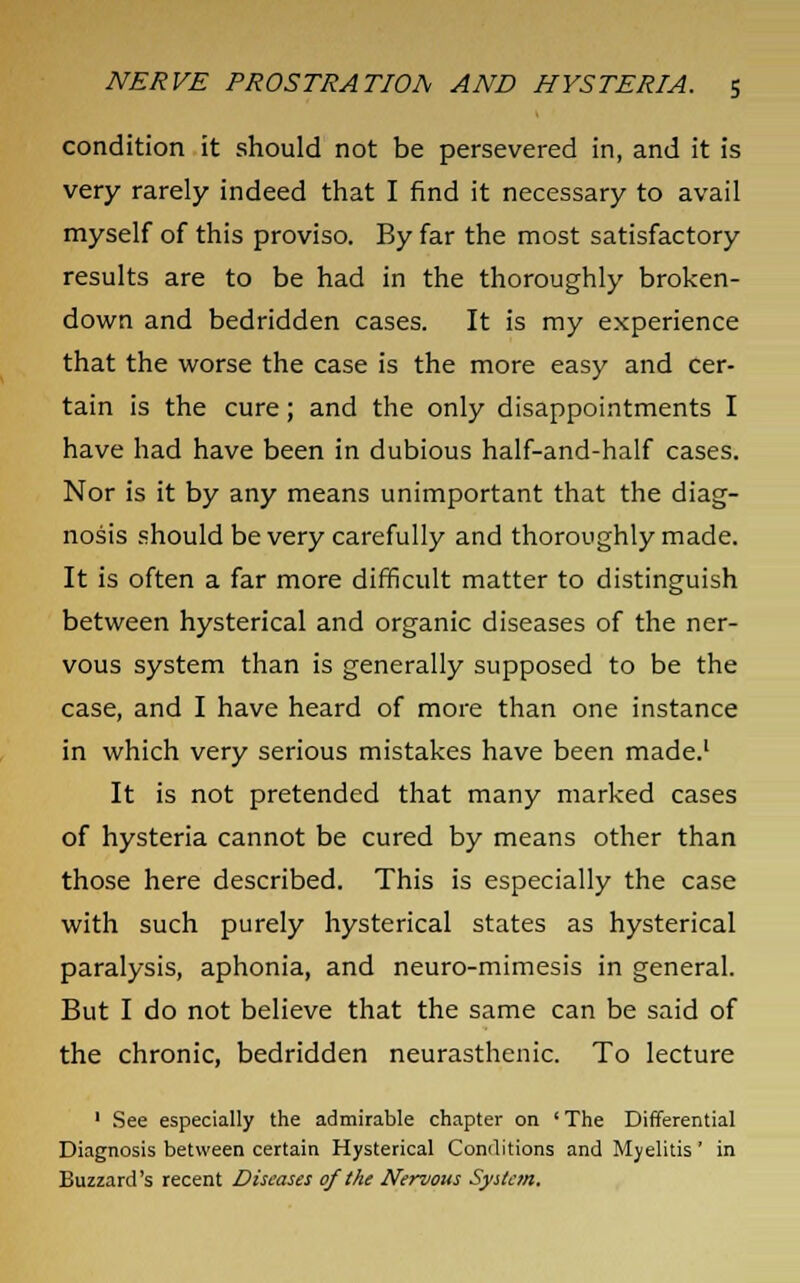 condition it should not be persevered in, and it is very rarely indeed that I find it necessary to avail myself of this proviso. By far the most satisfactory results are to be had in the thoroughly broken- down and bedridden cases. It is my experience that the worse the case is the more easy and cer- tain is the cure; and the only disappointments I have had have been in dubious half-and-half cases. Nor is it by any means unimportant that the diag- nosis should be very carefully and thoroughly made. It is often a far more difficult matter to distinguish between hysterical and organic diseases of the ner- vous system than is generally supposed to be the case, and I have heard of more than one instance in which very serious mistakes have been made.1 It is not pretended that many marked cases of hysteria cannot be cured by means other than those here described. This is especially the case with such purely hysterical states as hysterical paralysis, aphonia, and neuro-mimesis in general. But I do not believe that the same can be said of the chronic, bedridden neurasthenic. To lecture 1 See especially the admirable chapter on ' The Differential Diagnosis between certain Hysterical Conditions and Myelitis' in Buzzard's recent Diseases of the Nervous System.