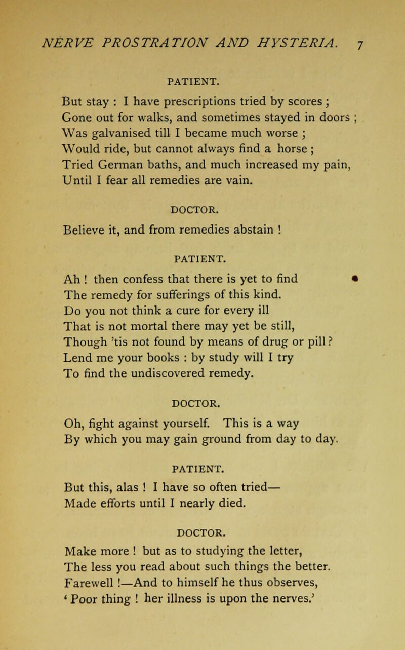 PATIENT. But stay : I have prescriptions tried by scores; Gone out for walks, and sometimes stayed in doors Was galvanised till I became much worse ; Would ride, but cannot always find a horse; Tried German baths, and much increased my pain, Until I fear all remedies are vain. DOCTOR. Believe it, and from remedies abstain ! PATIENT. Ah ! then confess that there is yet to find « The remedy for sufferings of this kind. Do you not think a cure for every ill That is not mortal there may yet be still, Though 'tis not found by means of drug or pill ? Lend me your books : by study will I try To find the undiscovered remedy. DOCTOR. Oh, fight against yourself. This is a way By which you may gain ground from day to day. PATIENT. But this, alas ! I have so often tried— Made efforts until I nearly died. DOCTOR. Make more ! but as to studying the letter, The less you read about such things the better. Farewell !—And to himself he thus observes, ' Poor thing ! her illness is upon the nerves.'