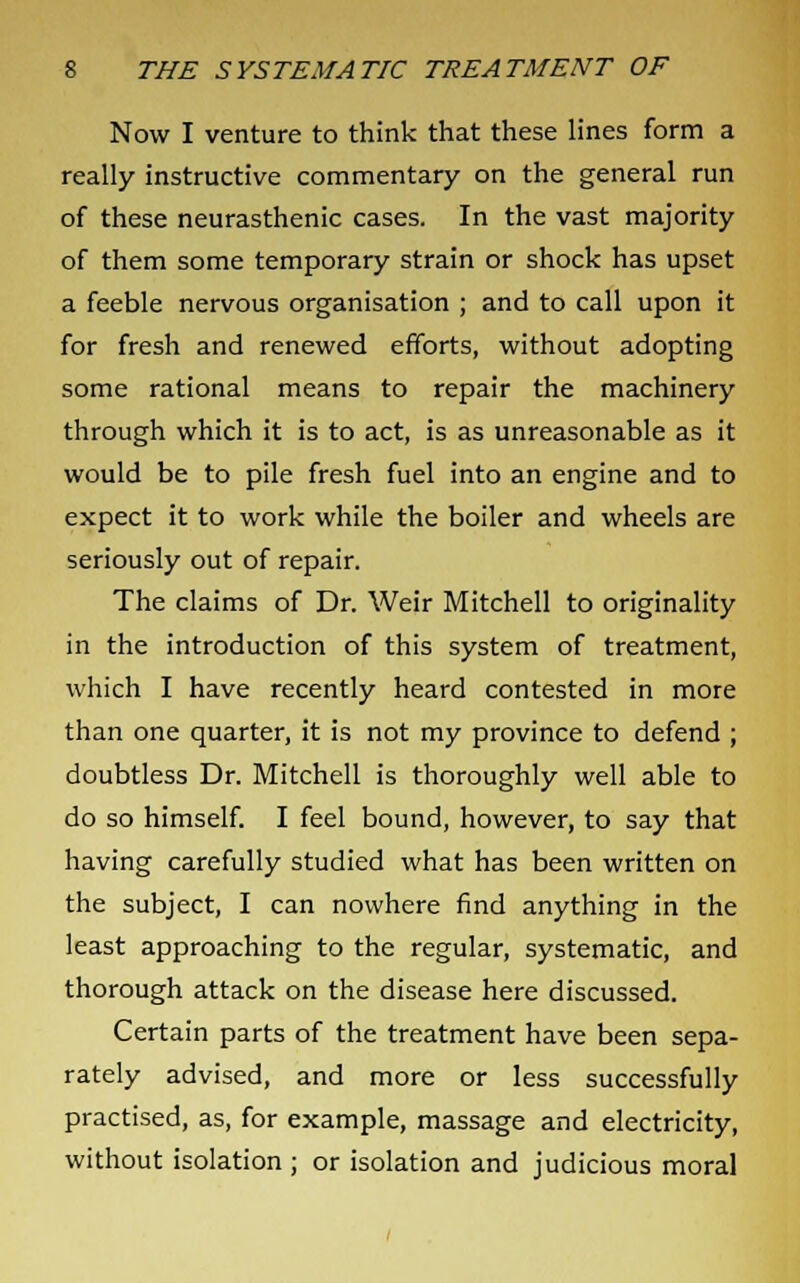 Now I venture to think that these lines form a really instructive commentary on the general run of these neurasthenic cases. In the vast majority of them some temporary strain or shock has upset a feeble nervous organisation ; and to call upon it for fresh and renewed efforts, without adopting some rational means to repair the machinery through which it is to act, is as unreasonable as it would be to pile fresh fuel into an engine and to expect it to work while the boiler and wheels are seriously out of repair. The claims of Dr. Weir Mitchell to originality in the introduction of this system of treatment, which I have recently heard contested in more than one quarter, it is not my province to defend ; doubtless Dr. Mitchell is thoroughly well able to do so himself. I feel bound, however, to say that having carefully studied what has been written on the subject, I can nowhere find anything in the least approaching to the regular, systematic, and thorough attack on the disease here discussed. Certain parts of the treatment have been sepa- rately advised, and more or less successfully practised, as, for example, massage and electricity, without isolation ; or isolation and judicious moral