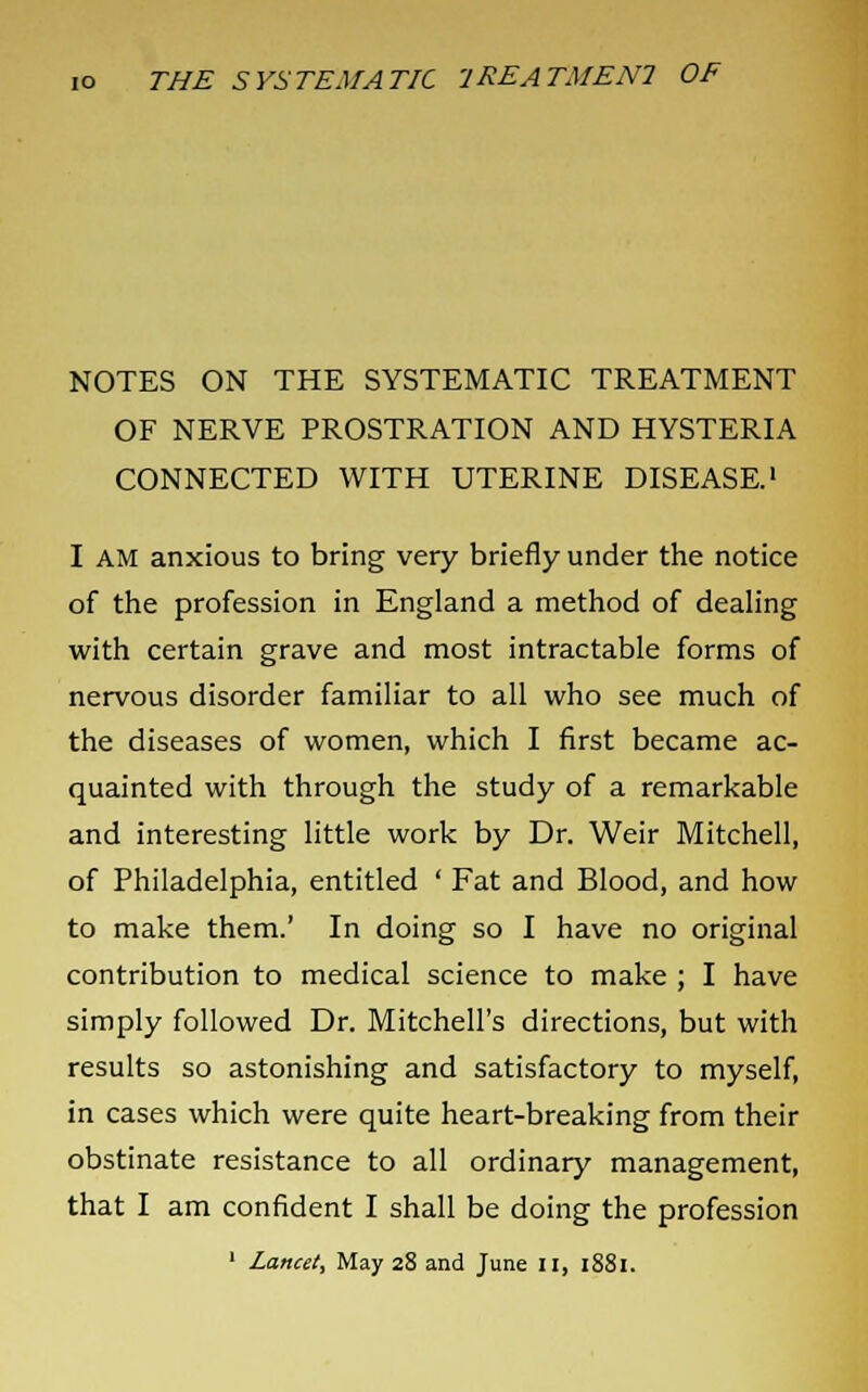 NOTES ON THE SYSTEMATIC TREATMENT OF NERVE PROSTRATION AND HYSTERIA CONNECTED WITH UTERINE DISEASE.1 I AM anxious to bring very briefly under the notice of the profession in England a method of dealing with certain grave and most intractable forms of nervous disorder familiar to all who see much of the diseases of women, which I first became ac- quainted with through the study of a remarkable and interesting little work by Dr. Weir Mitchell, of Philadelphia, entitled ' Fat and Blood, and how to make them.' In doing so I have no original contribution to medical science to make ; I have simply followed Dr. Mitchell's directions, but with results so astonishing and satisfactory to myself, in cases which were quite heart-breaking from their obstinate resistance to all ordinary management, that I am confident I shall be doing the profession 1 Lancet, May 28 and June II, 1881.