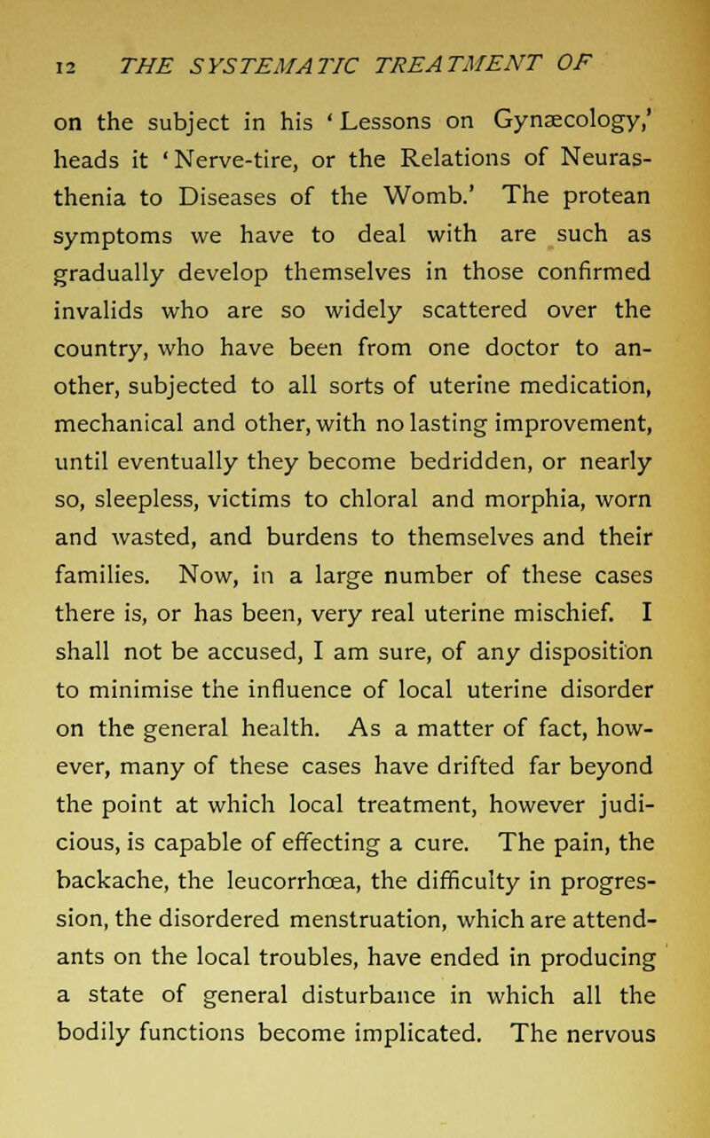 on the subject in his ' Lessons on Gynaecology,' heads it 'Nerve-tire, or the Relations of Neuras- thenia to Diseases of the Womb.' The protean symptoms we have to deal with are such as gradually develop themselves in those confirmed invalids who are so widely scattered over the country, who have been from one doctor to an- other, subjected to all sorts of uterine medication, mechanical and other, with no lasting improvement, until eventually they become bedridden, or nearly so, sleepless, victims to chloral and morphia, worn and wasted, and burdens to themselves and their families. Now, in a large number of these cases there is, or has been, very real uterine mischief. I shall not be accused, I am sure, of any disposition to minimise the influence of local uterine disorder on the general health. As a matter of fact, how- ever, many of these cases have drifted far beyond the point at which local treatment, however judi- cious, is capable of effecting a cure. The pain, the backache, the leucorrhcea, the difficulty in progres- sion, the disordered menstruation, which are attend- ants on the local troubles, have ended in producing a state of general disturbance in which all the bodily functions become implicated. The nervous