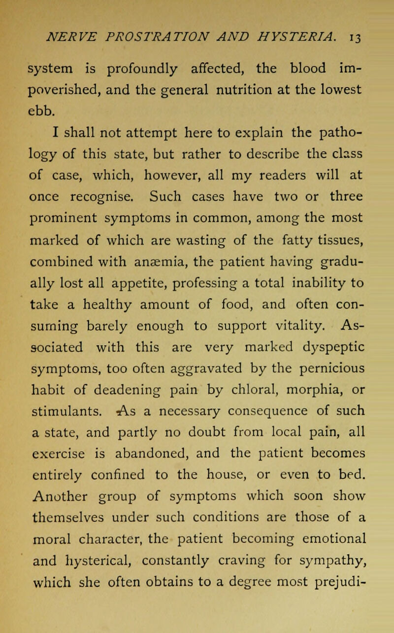 system is profoundly affected, the blood im- poverished, and the general nutrition at the lowest ebb. I shall not attempt here to explain the patho- logy of this state, but rather to describe the class of case, which, however, all my readers will at once recognise. Such cases have two or three prominent symptoms in common, among the most marked of which are wasting of the fatty tissues, combined with anaemia, the patient having gradu- ally lost all appetite, professing a total inability to take a healthy amount of food, and often con- suming barely enough to support vitality. As- sociated with this are very marked dyspeptic symptoms, too often aggravated by the pernicious habit of deadening pain by chloral, morphia, or stimulants. As a necessary consequence of such a state, and partly no doubt from local pain, all exercise is abandoned, and the patient becomes entirely confined to the house, or even to bed. Another group of symptoms which soon show themselves under such conditions are those of a moral character, the patient becoming emotional and hysterical, constantly craving for sympathy, which she often obtains to a degree most prejudi-