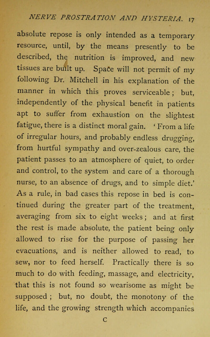 absolute repose is only intended as a temporary resource, until, by the means presently to be described, the nutrition is improved, and new tissues are built up. SpaCe will not permit of my following Dr. Mitchell in his explanation of the manner in which this proves serviceable; but, independently of the physical benefit in patients apt to suffer from exhaustion on the slightest fatigue, there is a distinct moral gain. ' From a life of irregular hours, and probably endless drugging, from hurtful sympathy and over-zealous care, the patient passes to an atmosphere of quiet, to order and control, to the system and care of a thorough nurse, to an absence of drugs, and to simple diet.' As a rule, in bad cases this repose in bed is con- tinued during the greater part of the treatment, averaging from six to eight weeks; and at first the rest is made absolute, the patient being only allowed to rise for the purpose of passing her evacuations, and is neither allowed to read, to sew, nor to feed herself. Practically there is so much to do with feeding, massage, and electricity, that this is not found so wearisome as might be supposed ; but, no doubt, the monotony of the life, and the growing strength which accompanies C