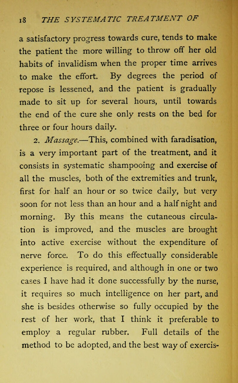 a satisfactory progress towards cure, tends to make the patient the more willing to throw off her old habits of invalidism when the proper time arrives to make the effort. By degrees the period of repose is lessened, and the patient is gradually made to sit up for several hours, until towards the end of the cure she only rests on the bed for three or four hours daily. 2. Massage.—This, combined with faradisation, is a very important part of the treatment, and it consists in systematic shampooing and exercise of all the muscles, both of the extremities and trunk, first for half an hour or so twice daily, but very soon for not less than an hour and a half night and morning. By this means the cutaneous circula- tion is improved, and the muscles are brought into active exercise without the expenditure of nerve force. To do this effectually considerable experience is required, and although in one or two cases I have had it done successfully by the nurse, it requires so much intelligence on her part, and she is besides otherwise so fully occupied by the rest of her work, that I think it preferable to employ a regular rubber. Full details of the method to be adopted, and the best way of exercis-