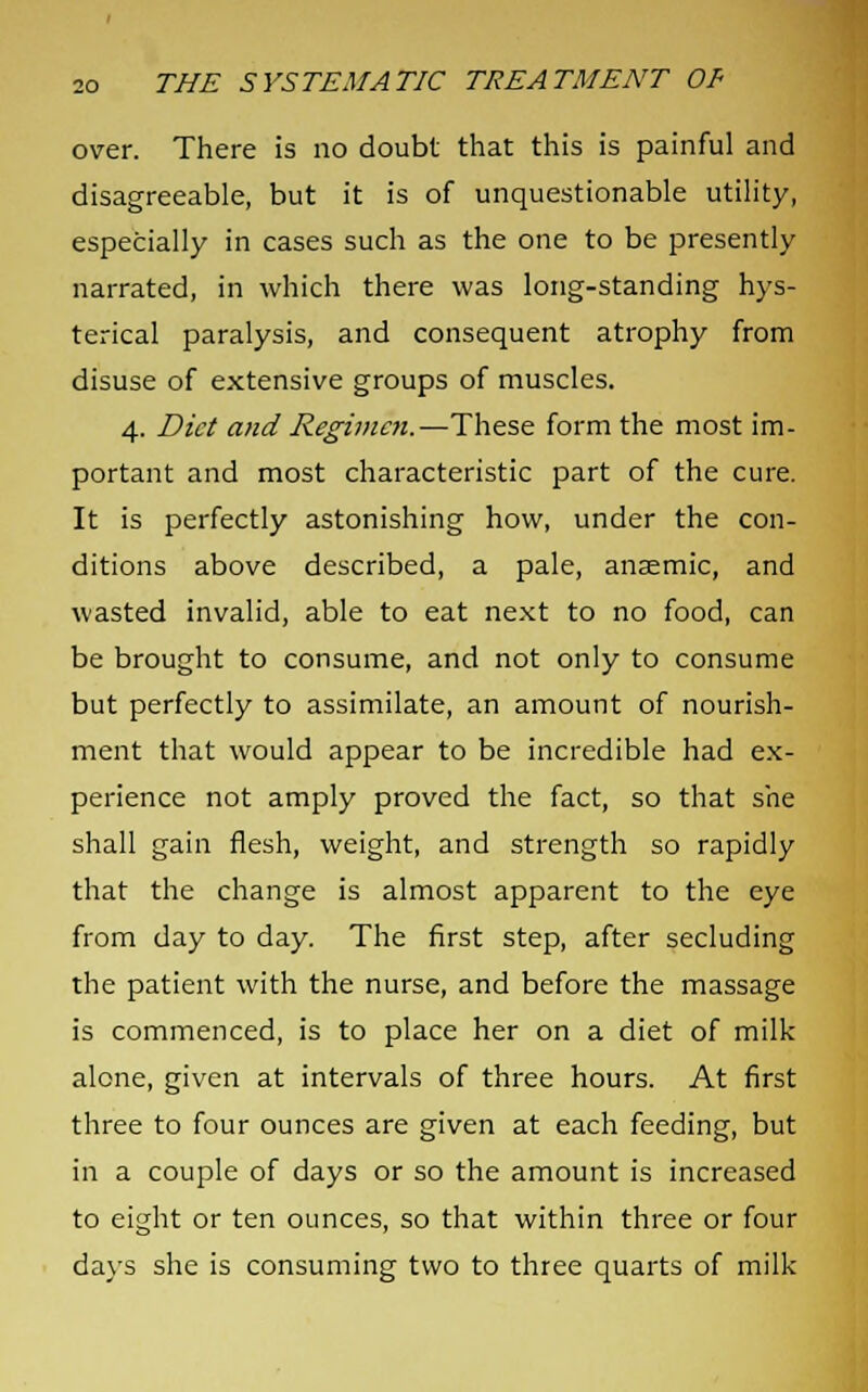 over. There is no doubt that this is painful and disagreeable, but it is of unquestionable utility, especially in cases such as the one to be presently narrated, in which there was long-standing hys- terical paralysis, and consequent atrophy from disuse of extensive groups of muscles. 4. Diet and Regimen.—These form the most im- portant and most characteristic part of the cure. It is perfectly astonishing how, under the con- ditions above described, a pale, anaemic, and wasted invalid, able to eat next to no food, can be brought to consume, and not only to consume but perfectly to assimilate, an amount of nourish- ment that would appear to be incredible had ex- perience not amply proved the fact, so that she shall gain flesh, weight, and strength so rapidly that the change is almost apparent to the eye from day to day. The first step, after secluding the patient with the nurse, and before the massage is commenced, is to place her on a diet of milk alone, given at intervals of three hours. At first three to four ounces are given at each feeding, but in a couple of days or so the amount is increased to eight or ten ounces, so that within three or four days she is consuming two to three quarts of milk