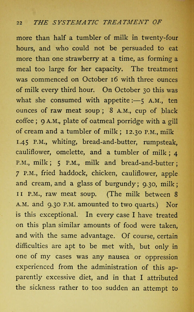 more than half a tumbler of milk in twenty-four hours, and who could not be persuaded to eat more than one strawberry at a time, as forming a meal too large for her capacity. The treatment was commenced on October 16 with three ounces of milk every third hour. On October 30 this was what she consumed with appetite:—5 A.M., ten ounces of raw meat soup ; 8 A.M., cup of black coffee ; 9 A.M., plate of oatmeal porridge with a gill of cream and a tumbler of milk ; 12.30 P.M., milk 1.45 P.M., whiting, bread-and-butter, rumpsteak, cauliflower, omelette, and a tumbler of milk ; 4 P.M., milk; 5 P.M., milk and bread-and-butter; 7 P.M., fried haddock, chicken, cauliflower, apple and cream, and a glass of burgundy; 9.30, milk; 11 P.M., raw meat soup. (The milk between 8 a.m. and 9.30 P.M. amounted to two quarts.) Nor is this exceptional. In every case I have treated on this plan similar amounts of food were taken, and with the same advantage. Of course, certain difficulties are apt to be met with, but only in one of my cases was any nausea or oppression experienced from the administration of this ap- parently excessive diet, and in that I attributed the sickness rather to too sudden an attempt to