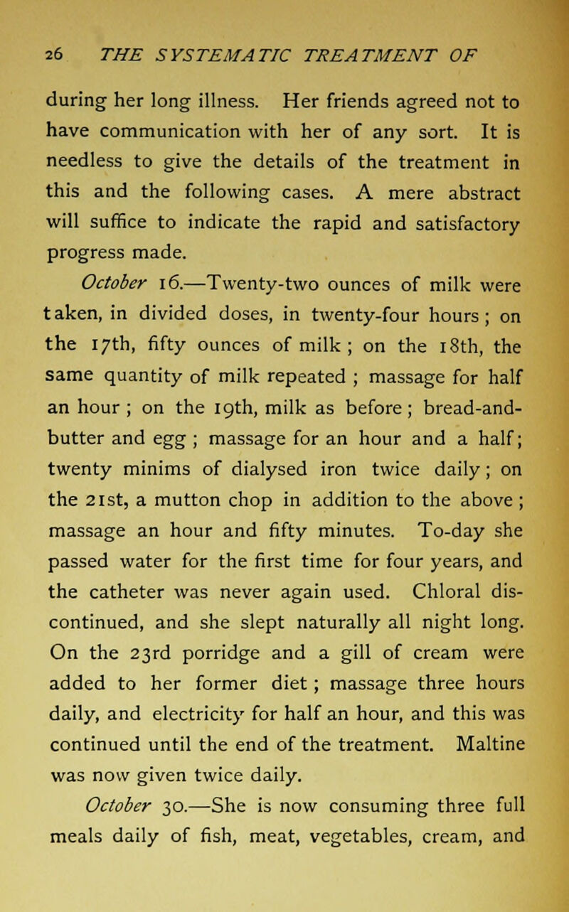 during her long illness. Her friends agreed not to have communication with her of any sort. It is needless to give the details of the treatment in this and the following cases. A mere abstract will suffice to indicate the rapid and satisfactory progress made. October 16.—Twenty-two ounces of milk were taken, in divided doses, in twenty-four hours; on the 17th, fifty ounces of milk ; on the 18th, the same quantity of milk repeated ; massage for half an hour; on the 19th, milk as before; bread-and- butter and egg ; massage for an hour and a half; twenty minims of dialysed iron twice daily; on the 21st, a mutton chop in addition to the above ; massage an hour and fifty minutes. To-day she passed water for the first time for four years, and the catheter was never again used. Chloral dis- continued, and she slept naturally all night long. On the 23rd porridge and a gill of cream were added to her former diet; massage three hours daily, and electricity for half an hour, and this was continued until the end of the treatment. Maltine was now given twice daily. October 30.—She is now consuming three full meals daily of fish, meat, vegetables, cream, and