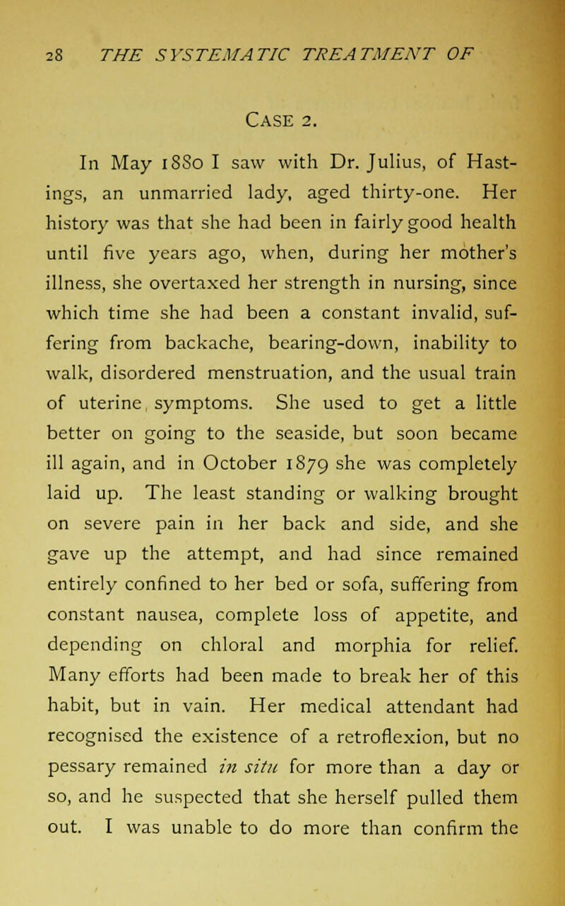 Case 2. In May 18S0 I saw with Dr. Julius, of Hast- ings, an unmarried lady, aged thirty-one. Her history was that she had been in fairly good health until five years ago, when, during her mother's illness, she overtaxed her strength in nursing, since which time she had been a constant invalid, suf- fering from backache, bearing-down, inability to walk, disordered menstruation, and the usual train of uterine symptoms. She used to get a little better on going to the seaside, but soon became ill again, and in October 1879 sne was completely laid up. The least standing or walking brought on severe pain in her back and side, and she gave up the attempt, and had since remained entirely confined to her bed or sofa, suffering from constant nausea, complete loss of appetite, and depending on chloral and morphia for relief. Many efforts had been made to break her of this habit, but in vain. Her medical attendant had recognised the existence of a retroflexion, but no pessary remained in situ for more than a day or so, and he suspected that she herself pulled them out. I was unable to do more than confirm the