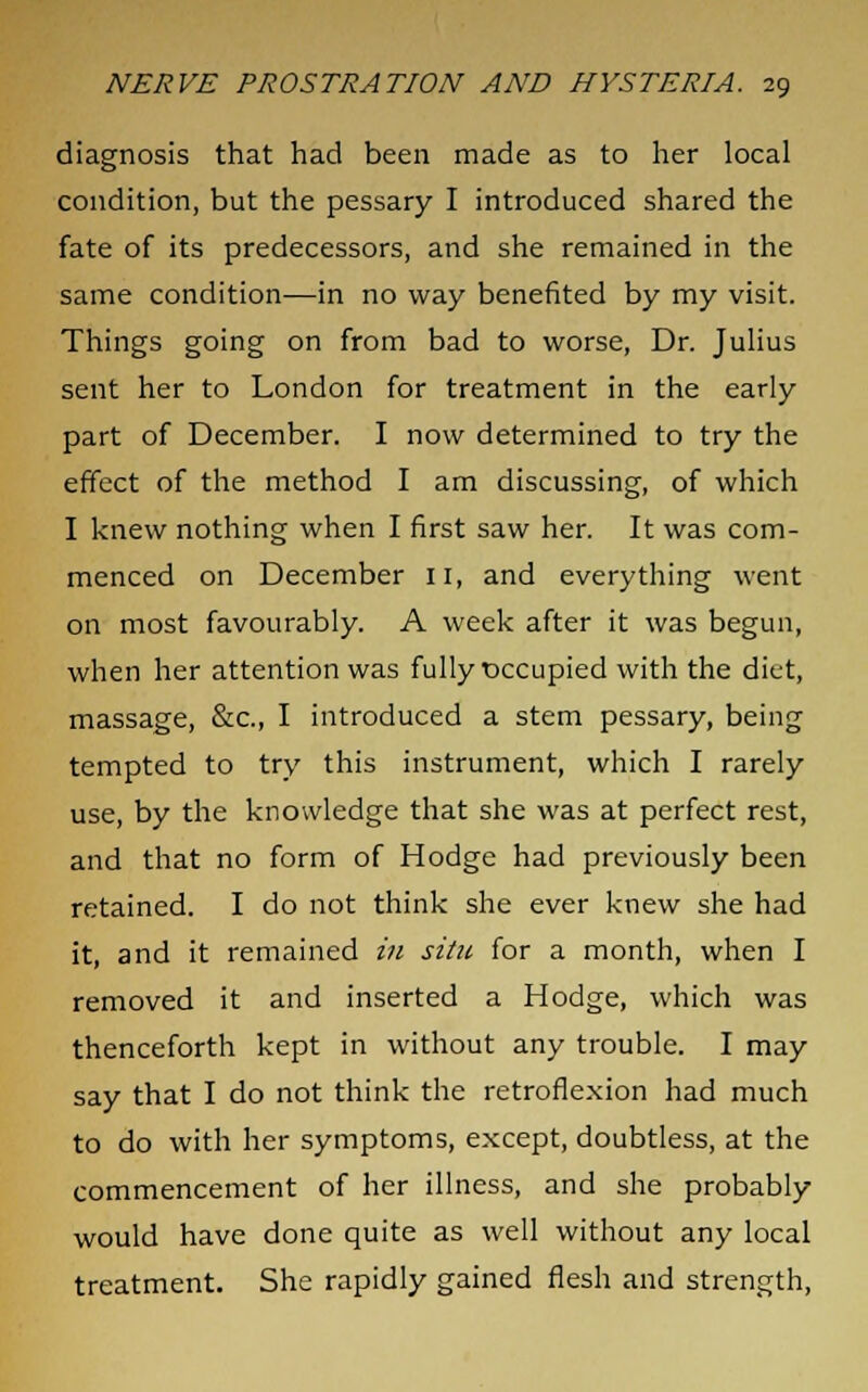 diagnosis that had been made as to her local condition, but the pessary I introduced shared the fate of its predecessors, and she remained in the same condition—in no way benefited by my visit. Things going on from bad to worse, Dr. Julius sent her to London for treatment in the early part of December. I now determined to try the effect of the method I am discussing, of which I knew nothing when I first saw her. It was com- menced on December 11, and everything went on most favourably. A week after it was begun, when her attention was fully occupied with the diet, massage, &c, I introduced a stem pessary, being tempted to try this instrument, which I rarely use, by the knowledge that she was at perfect rest, and that no form of Hodge had previously been retained. I do not think she ever knew she had it, and it remained in situ for a month, when I removed it and inserted a Hodge, which was thenceforth kept in without any trouble. I may say that I do not think the retroflexion had much to do with her symptoms, except, doubtless, at the commencement of her illness, and she probably would have done quite as well without any local treatment. She rapidly gained flesh and strength,