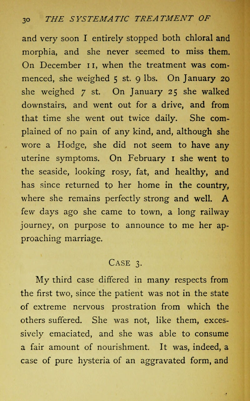 and very soon I entirely stopped both chloral and morphia, and she never seemed to miss them. On December n, when the treatment was com- menced, she weighed 5 st. 9 lbs. On January 20 she weighed 7 st. On January 25 she walked downstairs, and went out for a drive, and from that time she went out twice daily. She com- plained of no pain of any kind, and, although she wore a Hodge, she did not seem to have any uterine symptoms. On February 1 she went to the seaside, looking rosy, fat, and healthy, and has since returned to her home in the country, where she remains perfectly strong and well. A few days ago she came to town, a long railway journey, on purpose to announce to me her ap- proaching marriage. Case 3. My third case differed in many respects from the first two, since the patient was not in the state of extreme nervous prostration from which the others suffered. She was not, like them, exces- sively emaciated, and she was able to consume a fair amount of nourishment. It was, indeed, a case of pure hysteria of an aggravated form, and