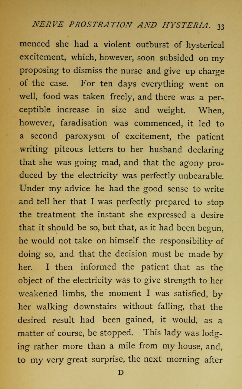 menced she had a violent outburst of hysterical excitement, which, however, soon subsided on my proposing to dismiss the nurse and give up charge of the case. For ten days everything went on well, food was taken freely, and there was a per- ceptible increase in size and weight. When, however, faradisation was commenced, it led to a second paroxysm of excitement, the patient writing piteous letters to her husband declaring that she was going mad, and that the agony pro- duced by the electricity was perfectly unbearable. Under my advice he had the good sense to write and tell her that I was perfectly prepared to stop the treatment the instant she expressed a desire that it should be so, but that, as it had been begun, he would not take on himself the responsibility of doing so, and that the decision must be made by her. I then informed the patient that as the object of the electricity was to give strength to her weakened limbs, the moment I was satisfied, by her walking downstairs without falling, that the desired result had been gained, it would, as a matter of course, be stopped. This lady was lodg- ing rather more than a mile from my house, and, to my very great surprise, the next morning after D