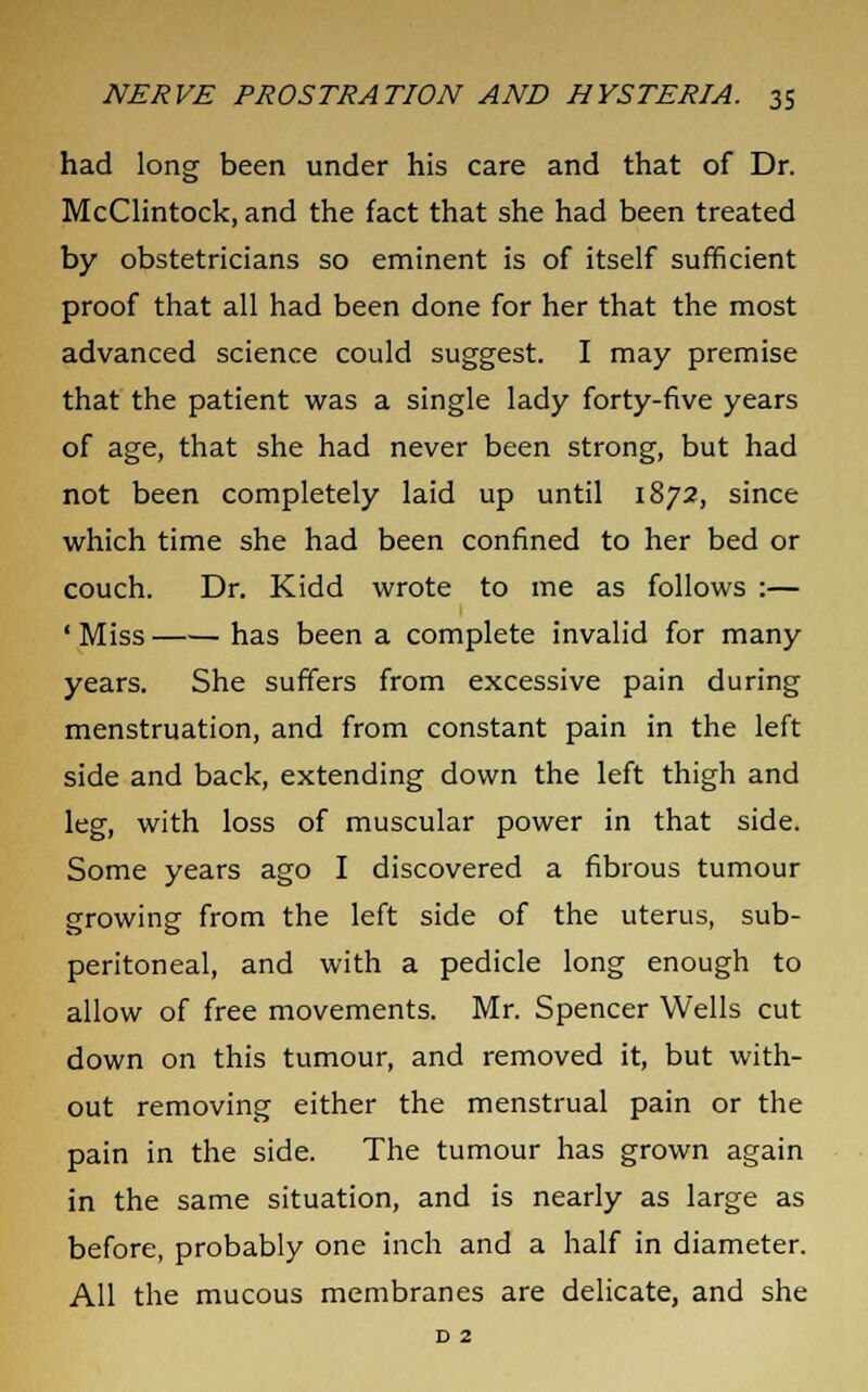 had long been under his care and that of Dr. McClintock, and the fact that she had been treated by obstetricians so eminent is of itself sufficient proof that all had been done for her that the most advanced science could suggest. I may premise that the patient was a single lady forty-five years of age, that she had never been strong, but had not been completely laid up until 1872, since which time she had been confined to her bed or couch. Dr. Kidd wrote to me as follows :— ' Miss has been a complete invalid for many years. She suffers from excessive pain during menstruation, and from constant pain in the left side and back, extending down the left thigh and leg, with loss of muscular power in that side. Some years ago I discovered a fibrous tumour growing from the left side of the uterus, sub- peritoneal, and with a pedicle long enough to allow of free movements. Mr. Spencer Wells cut down on this tumour, and removed it, but with- out removing either the menstrual pain or the pain in the side. The tumour has grown again in the same situation, and is nearly as large as before, probably one inch and a half in diameter. All the mucous membranes are delicate, and she D 2