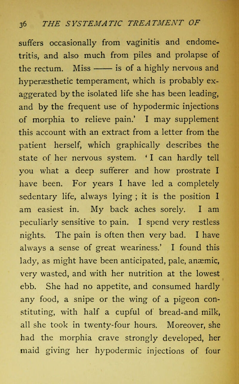 suffers occasionally from vaginitis and endome- tritis, and also much from piles and prolapse of the rectum. Miss is of a highly nervous and hypersesthetic temperament, which is probably ex- aggerated by the isolated life she has been leading, and by the frequent use of hypodermic injections of morphia to relieve pain.' I may supplement this account with an extract from a letter from the patient herself, which graphically describes the state of her nervous system. ' I can hardly tell you what a deep sufferer and how prostrate I have been. For years I have led a completely sedentary life, always lying ; it is the position I am easiest in. My back aches sorely. I am peculiarly sensitive to pain. I spend very restless nights. The pain is often then very bad. I have always a sense of great weariness.' I found this lady, as might have been anticipated, pale, anaemic, very wasted, and with her nutrition at the lowest ebb. She had no appetite, and consumed hardly any food, a snipe or the wing of a pigeon con- stituting, with half a cupful of bread-and milk, all she took in twenty-four hours. Moreover, she had the morphia crave strongly developed, her maid giving her hypodermic injections of four