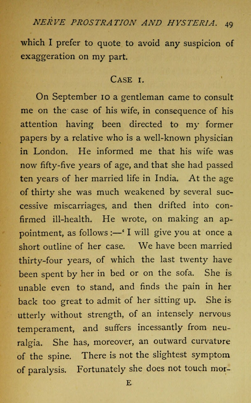 which I prefer to quote to avoid any suspicion of exaggeration on my part. Case i. On September 10 a gentleman came to consult me on the case of his wife, in consequence of his attention having been directed to my former papers by a relative who is a well-known physician in London. He informed me that his wife was now fifty-five years of age, and that she had passed ten years of her married life in India. At the age of thirty she was much weakened by several suc- cessive miscarriages, and then drifted into con- firmed ill-health. He wrote, on making an ap- pointment, as follows :—' I will give you at once a short outline of her case. We have been married thirty-four years, of which the last twenty have been spent by her in bed or on the sofa. She is unable even to stand, and finds the pain in her back too great to admit of her sitting up. She is utterly without strength, of an intensely nervous temperament, and suffers incessantly from neu- ralgia. She has, moreover, an outward curvature of the spine. There is not the slightest symptom of paralysis. Fortunately she does not touch mot- E