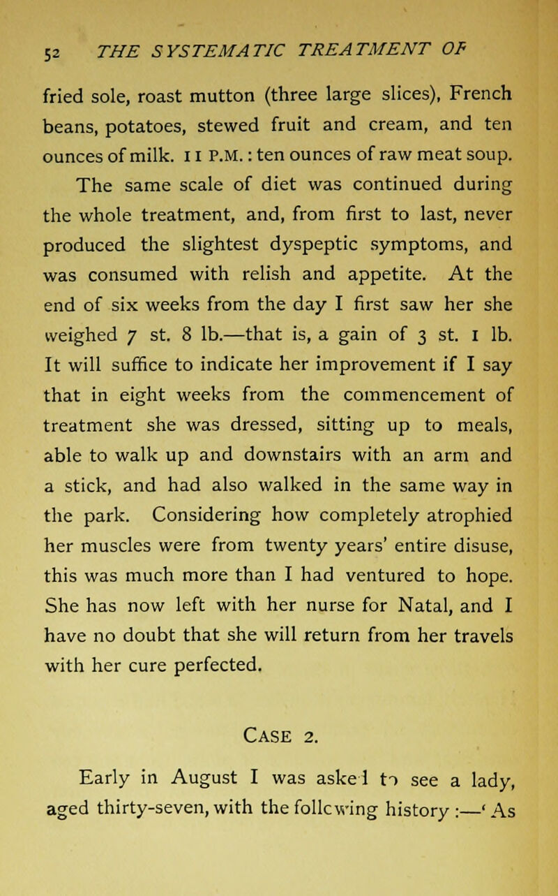 fried sole, roast mutton (three large slices), French beans, potatoes, stewed fruit and cream, and ten ounces of milk. 11 P.M.: ten ounces of raw meat soup. The same scale of diet was continued during the whole treatment, and, from first to last, never produced the slightest dyspeptic symptoms, and was consumed with relish and appetite. At the end of six weeks from the day I first saw her she weighed 7 st. 8 lb.—that is, a gain of 3 st. 1 lb. It will suffice to indicate her improvement if I say that in eight weeks from the commencement of treatment she was dressed, sitting up to meals, able to walk up and downstairs with an arm and a stick, and had also walked in the same way in the park. Considering how completely atrophied her muscles were from twenty years' entire disuse, this was much more than I had ventured to hope. She has now left with her nurse for Natal, and I have no doubt that she will return from her travels with her cure perfected. Case 2. Early in August I was aske 1 to see a lady, aged thirty-seven,with thefollcwing history:—'As