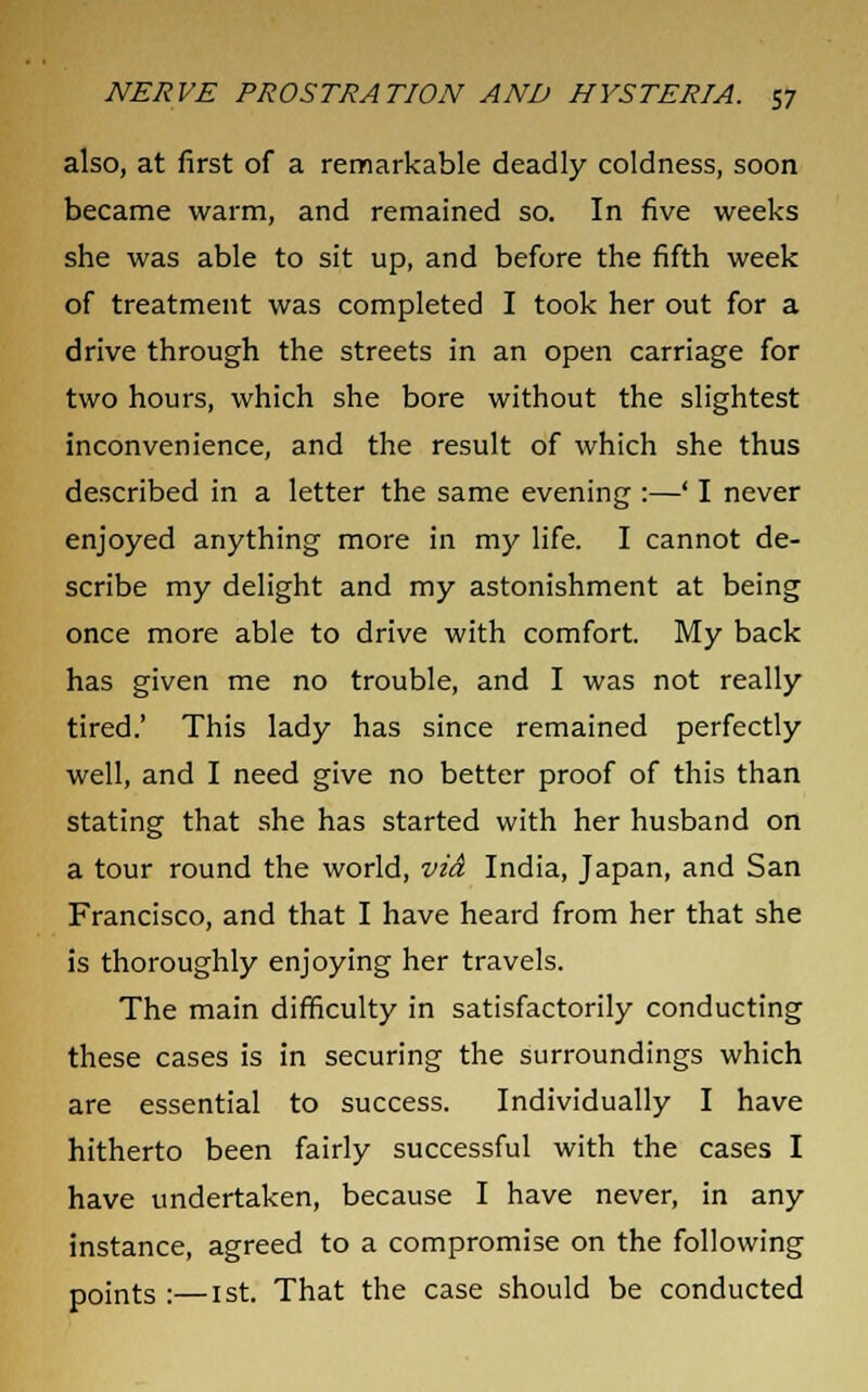 also, at first of a remarkable deadly coldness, soon became warm, and remained so. In five weeks she was able to sit up, and before the fifth week of treatment was completed I took her out for a drive through the streets in an open carriage for two hours, which she bore without the slightest inconvenience, and the result of which she thus described in a letter the same evening :—' I never enjoyed anything more in my life. I cannot de- scribe my delight and my astonishment at being once more able to drive with comfort. My back has given me no trouble, and I was not really tired.' This lady has since remained perfectly well, and I need give no better proof of this than stating that she has started with her husband on a tour round the world, via India, Japan, and San Francisco, and that I have heard from her that she is thoroughly enjoying her travels. The main difficulty in satisfactorily conducting these cases is in securing the surroundings which are essential to success. Individually I have hitherto been fairly successful with the cases I have undertaken, because I have never, in any instance, agreed to a compromise on the following points :—1st. That the case should be conducted