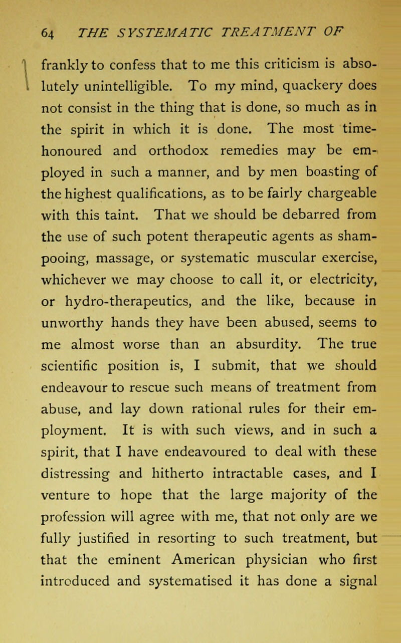 frankly to confess that to me this criticism is abso- lutely unintelligible. To my mind, quackery does not consist in the thing that is done, so much as in the spirit in which it is done. The most time- honoured and orthodox remedies may be em- ployed in such a manner, and by men boasting of the highest qualifications, as to be fairly chargeable with this taint. That we should be debarred from the use of such potent therapeutic agents as sham- pooing, massage, or systematic muscular exercise, whichever we may choose to call it, or electricity, or hydro-therapeutics, and the like, because in unworthy hands they have been abused, seems to me almost worse than an absurdity. The true scientific position is, I submit, that we should endeavour to rescue such means of treatment from abuse, and lay down rational rules for their em- ployment. It is with such views, and in such a spirit, that I have endeavoured to deal with these distressing and hitherto intractable cases, and I venture to hope that the large majority of the profession will agree with me, that not only are we fully justified in resorting to such treatment, but that the eminent American physician who first introduced and systematised it has done a signal