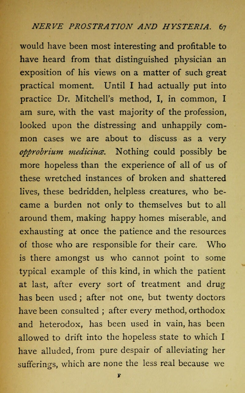 would have been most interesting and profitable to have heard from that distinguished physician an exposition of his views on a matter of such great practical moment. Until I had actually put into practice Dr. Mitchell's method, I, in common, I am sure, with the vast majority of the profession, looked upon the distressing and unhappily com- mon cases we are about to discuss as a very opprobrium medicince. Nothing could possibly be more hopeless than the experience of all of us of these wretched instances of broken and shattered lives, these bedridden, helpless creatures, who be- came a burden not only to themselves but to all around them, making happy homes miserable, and exhausting at once the patience and the resources of those who are responsible for their care. Who is there amongst us who cannot point to some typical example of this kind, in which the patient at last, after every sort of treatment and drug has been used; after not one, but twenty doctors have been consulted ; after every method, orthodox and heterodox, has been used in vain, has been allowed to drift into the hopeless state to which I have alluded, from pure despair of alleviating her sufferings, which are none the less real because we F