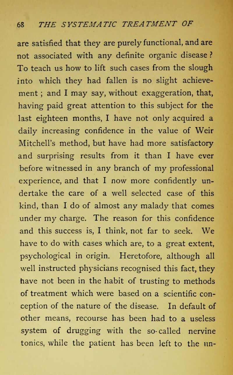 are satisfied that they are purely functional, and are not associated with any definite organic disease ? To teach us how to lift such cases from the slough into which they had fallen is no slight achieve- ment ; and I may say, without exaggeration, that, having paid great attention to this subject for the last eighteen months, I have not only acquired a daily increasing confidence in the value of Weir Mitchell's method, but have had more satisfactory and surprising results from it than I have ever before witnessed in any branch of my professional experience, and that I now more confidently un- dertake the care of a well selected case of this kind, than I do of almost any malady that comes under my charge. The reason for this confidence and this success is, I think, not far to seek. We have to do with cases which are, to a great extent, psychological in origin. Heretofore, although all well instructed physicians recognised this fact, they have not been in the habit of trusting to methods of treatment which were based on a scientific con- ception of the nature of the disease. In default of other means, recourse has been had to a useless system of drugging with the so-called nervine tonics, while the patient has been left to the un-