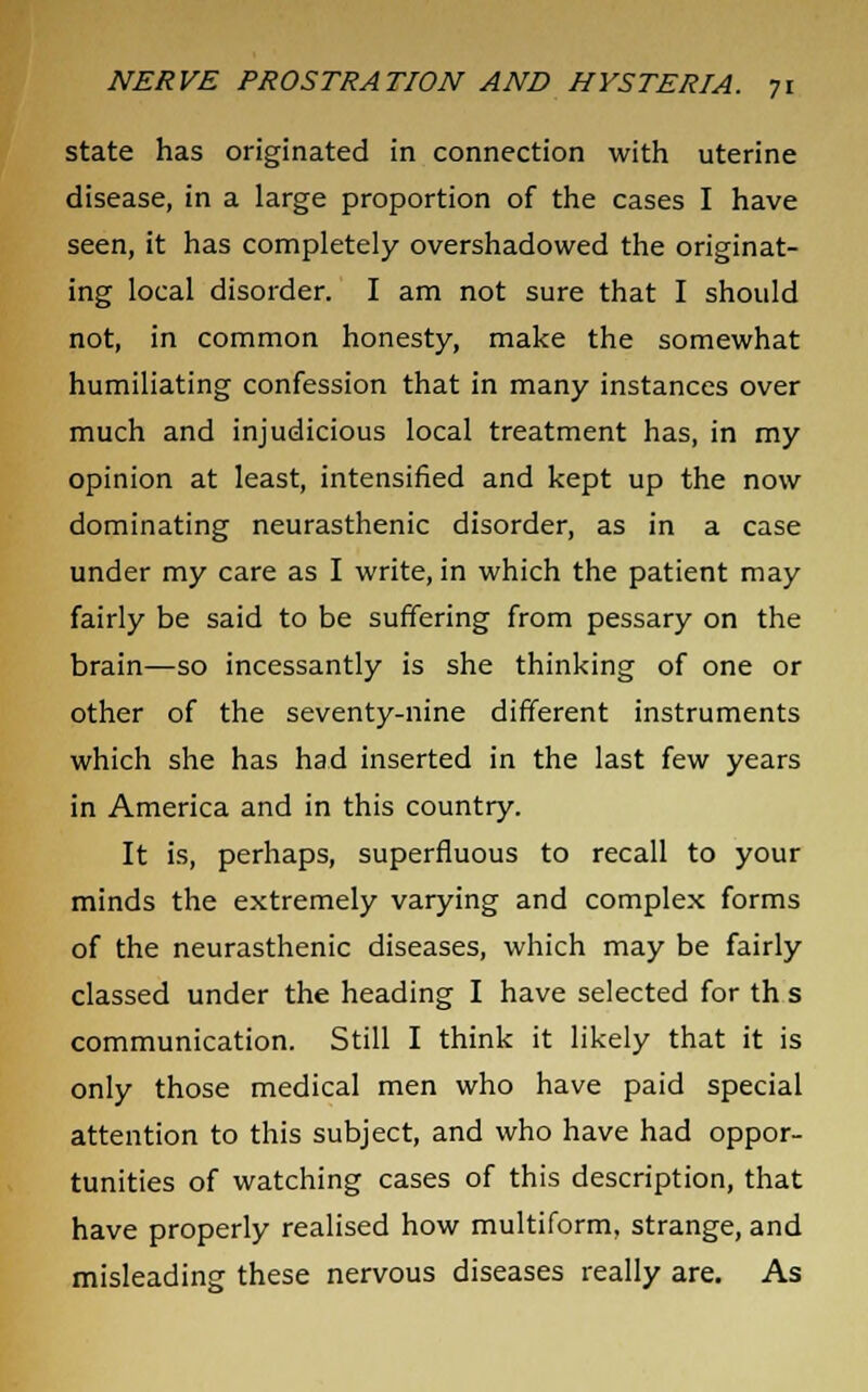 state has originated in connection with uterine disease, in a large proportion of the cases I have seen, it has completely overshadowed the originat- ing local disorder. I am not sure that I should not, in common honesty, make the somewhat humiliating confession that in many instances over much and injudicious local treatment has, in my opinion at least, intensified and kept up the now dominating neurasthenic disorder, as in a case under my care as I write, in which the patient may fairly be said to be suffering from pessary on the brain—so incessantly is she thinking of one or other of the seventy-nine different instruments which she has had inserted in the last few years in America and in this country. It is, perhaps, superfluous to recall to your minds the extremely varying and complex forms of the neurasthenic diseases, which may be fairly classed under the heading I have selected for th s communication. Still I think it likely that it is only those medical men who have paid special attention to this subject, and who have had oppor- tunities of watching cases of this description, that have properly realised how multiform, strange, and misleading these nervous diseases really are. As