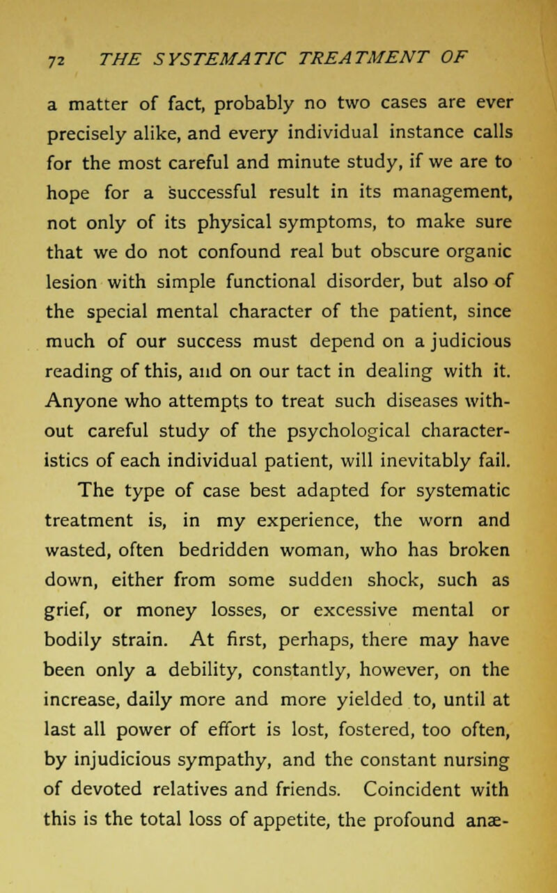 a matter of fact, probably no two cases are ever precisely alike, and every individual instance calls for the most careful and minute study, if we are to hope for a successful result in its management, not only of its physical symptoms, to make sure that we do not confound real but obscure organic lesion with simple functional disorder, but also of the special mental character of the patient, since much of our success must depend on a judicious reading of this, and on our tact in dealing with it. Anyone who attempts to treat such diseases with- out careful study of the psychological character- istics of each individual patient, will inevitably fail. The type of case best adapted for systematic treatment is, in my experience, the worn and wasted, often bedridden woman, who has broken down, either from some sudden shock, such as grief, or money losses, or excessive mental or bodily strain. At first, perhaps, there may have been only a debility, constantly, however, on the increase, daily more and more yielded to, until at last all power of effort is lost, fostered, too often, by injudicious sympathy, and the constant nursing of devoted relatives and friends. Coincident with this is the total loss of appetite, the profound anae-
