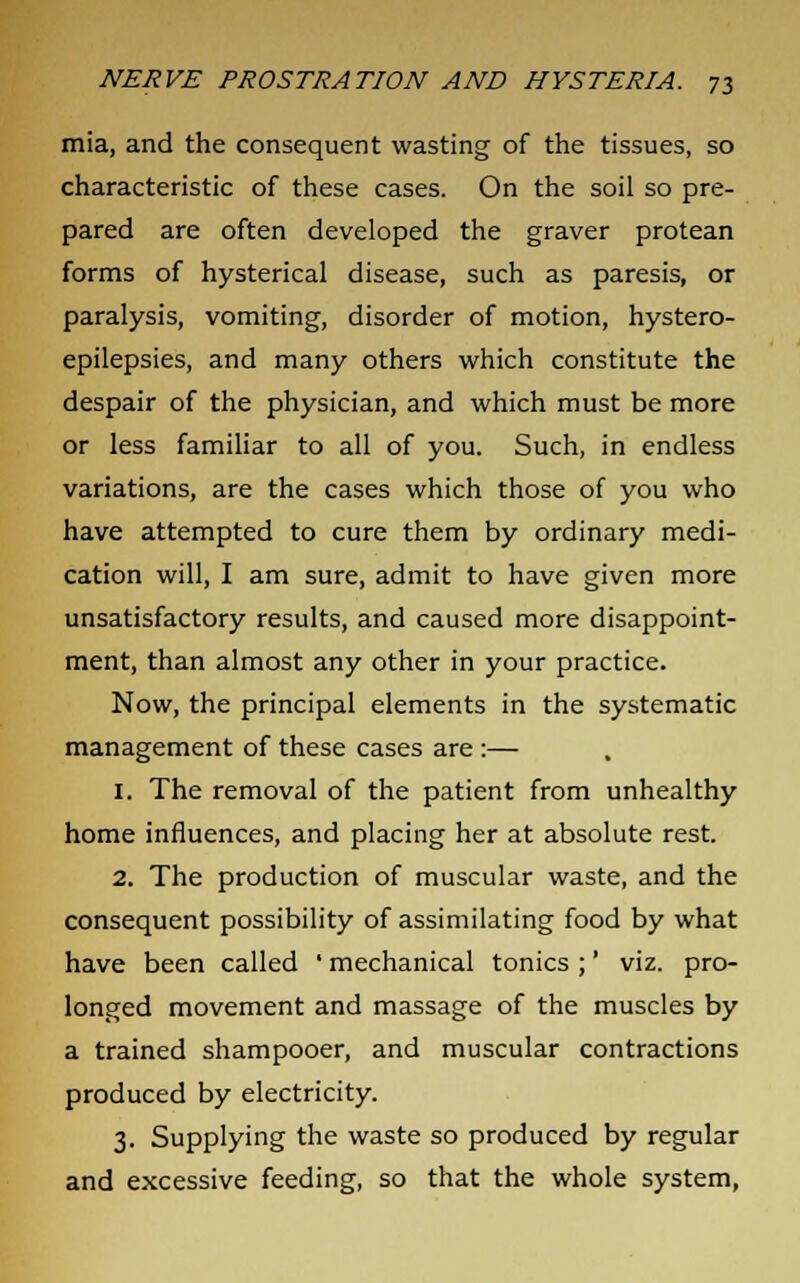 mia, and the consequent wasting of the tissues, so characteristic of these cases. On the soil so pre- pared are often developed the graver protean forms of hysterical disease, such as paresis, or paralysis, vomiting, disorder of motion, hystero- epilepsies, and many others which constitute the despair of the physician, and which must be more or less familiar to all of you. Such, in endless variations, are the cases which those of you who have attempted to cure them by ordinary medi- cation will, I am sure, admit to have given more unsatisfactory results, and caused more disappoint- ment, than almost any other in your practice. Now, the principal elements in the systematic management of these cases are :— 1. The removal of the patient from unhealthy home influences, and placing her at absolute rest. 2. The production of muscular waste, and the consequent possibility of assimilating food by what have been called ' mechanical tonics ;' viz. pro- longed movement and massage of the muscles by a trained shampooer, and muscular contractions produced by electricity. 3. Supplying the waste so produced by regular and excessive feeding, so that the whole system,