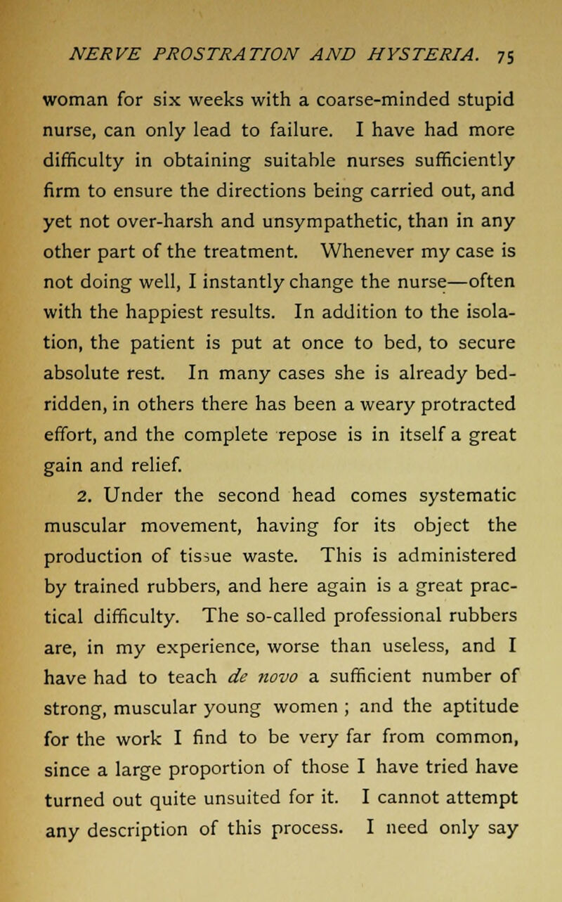 woman for six weeks with a coarse-minded stupid nurse, can only lead to failure. I have had more difficulty in obtaining suitable nurses sufficiently firm to ensure the directions being carried out, and yet not over-harsh and unsympathetic, than in any other part of the treatment. Whenever my case is not doing well, I instantly change the nurse—often with the happiest results. In addition to the isola- tion, the patient is put at once to bed, to secure absolute rest. In many cases she is already bed- ridden, in others there has been a weary protracted effort, and the complete repose is in itself a great gain and relief. 2. Under the second head comes systematic muscular movement, having for its object the production of tissue waste. This is administered by trained rubbers, and here again is a great prac- tical difficulty. The so-called professional rubbers are, in my experience, worse than useless, and I have had to teach de novo a sufficient number of strong, muscular young women ; and the aptitude for the work I find to be very far from common, since a large proportion of those I have tried have turned out quite unsuited for it. I cannot attempt any description of this process. I need only say