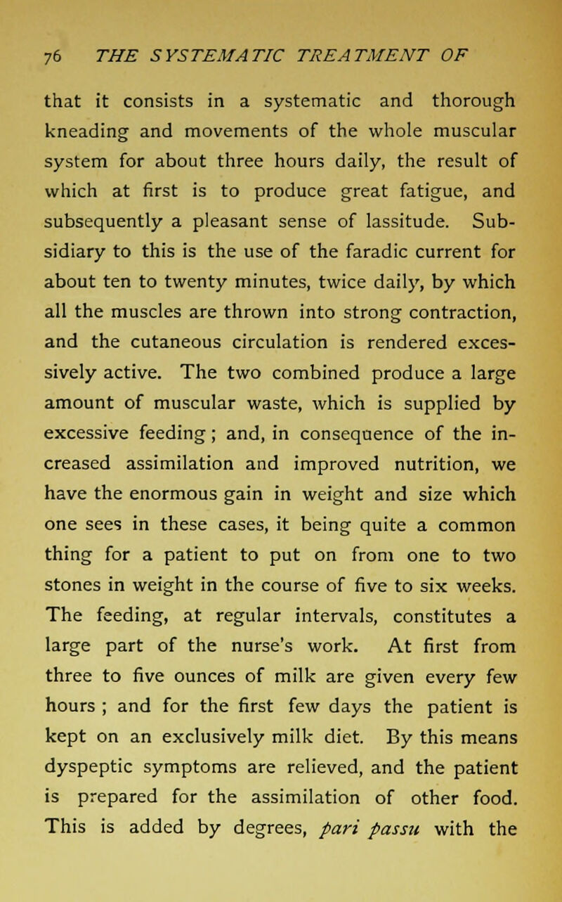 that it consists in a systematic and thorough kneading and movements of the whole muscular system for about three hours daily, the result of which at first is to produce great fatigue, and subsequently a pleasant sense of lassitude. Sub- sidiary to this is the use of the faradic current for about ten to twenty minutes, twice daily, by which all the muscles are thrown into strong contraction, and the cutaneous circulation is rendered exces- sively active. The two combined produce a large amount of muscular waste, which is supplied by excessive feeding; and, in consequence of the in- creased assimilation and improved nutrition, we have the enormous gain in weight and size which one sees in these cases, it being quite a common thing for a patient to put on from one to two stones in weight in the course of five to six weeks. The feeding, at regular intervals, constitutes a large part of the nurse's work. At first from three to five ounces of milk are given every few hours ; and for the first few days the patient is kept on an exclusively milk diet. By this means dyspeptic symptoms are relieved, and the patient is prepared for the assimilation of other food. This is added by degrees, pari passu with the