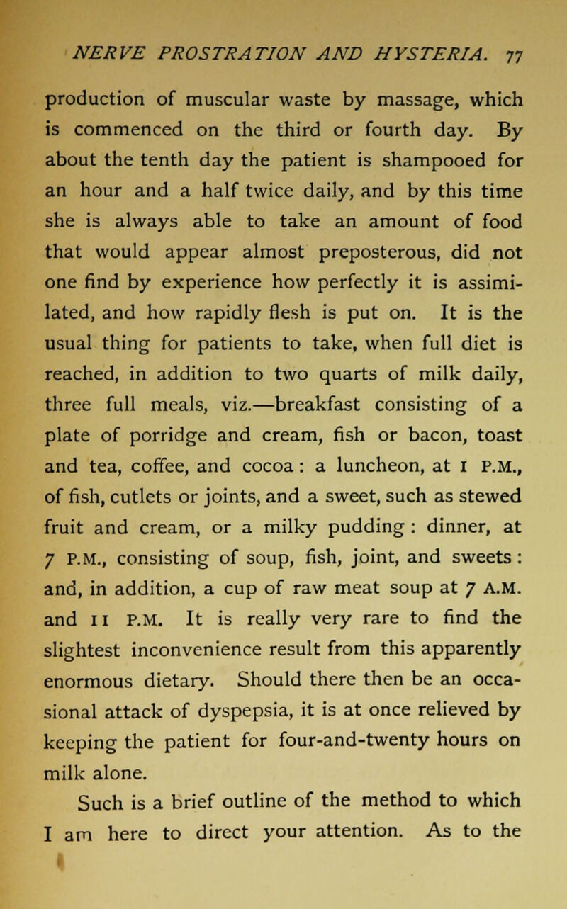 production of muscular waste by massage, which is commenced on the third or fourth day. By about the tenth day the patient is shampooed for an hour and a half twice daily, and by this time she is always able to take an amount of food that would appear almost preposterous, did not one find by experience how perfectly it is assimi- lated, and how rapidly flesh is put on. It is the usual thing for patients to take, when full diet is reached, in addition to two quarts of milk daily, three full meals, viz.—breakfast consisting of a plate of porridge and cream, fish or bacon, toast and tea, coffee, and cocoa: a luncheon, at 1 P.M., of fish, cutlets or joints, and a sweet, such as stewed fruit and cream, or a milky pudding : dinner, at 7 P.M., consisting of soup, fish, joint, and sweets : and, in addition, a cup of raw meat soup at 7 A.M. and 11 P.M. It is really very rare to find the slightest inconvenience result from this apparently enormous dietary. Should there then be an occa- sional attack of dyspepsia, it is at once relieved by keeping the patient for four-and-twenty hours on milk alone. Such is a brief outline of the method to which I am here to direct your attention. As to the